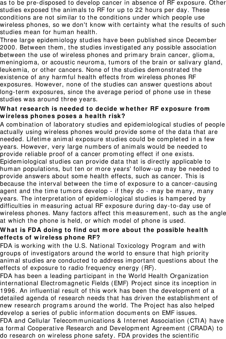 as to be pre-disposed to develop cancer in absence of RF exposure. Other studies exposed the animals to RF for up to 22 hours per day. These conditions are not similar to the conditions under which people use wireless phones, so we don&apos;t know with certainty what the results of such studies mean for human health. Three large epidemiology studies have been published since December 2000. Between them, the studies investigated any possible association between the use of wireless phones and primary brain cancer, glioma, meningioma, or acoustic neuroma, tumors of the brain or salivary gland, leukemia, or other cancers. None of the studies demonstrated the existence of any harmful health effects from wireless phones RF exposures. However, none of the studies can answer questions about long-term exposures, since the average period of phone use in these studies was around three years. What research is needed to decide whether RF exposure from wireless phones poses a health risk? A combination of laboratory studies and epidemiological studies of people actually using wireless phones would provide some of the data that are needed. Lifetime animal exposure studies could be completed in a few years. However, very large numbers of animals would be needed to provide reliable proof of a cancer promoting effect if one exists. Epidemiological studies can provide data that is directly applicable to human populations, but ten or more years&apos; follow-up may be needed to provide answers about some health effects, such as cancer. This is because the interval between the time of exposure to a cancer-causing agent and the time tumors develop - if they do - may be many, many years. The interpretation of epidemiological studies is hampered by difficulties in measuring actual RF exposure during day-to-day use of wireless phones. Many factors affect this measurement, such as the angle at which the phone is held, or which model of phone is used. What is FDA doing to find out more about the possible health effects of wireless phone RF? FDA is working with the U.S. National Toxicology Program and with groups of investigators around the world to ensure that high priority animal studies are conducted to address important questions about the effects of exposure to radio frequency energy (RF). FDA has been a leading participant in the World Health Organization international Electromagnetic Fields (EMF) Project since its inception in 1996. An influential result of this work has been the development of a detailed agenda of research needs that has driven the establishment of new research programs around the world. The Project has also helped develop a series of public information documents on EMF issues. FDA and Cellular Telecommunications &amp; Internet Association (CTIA) have a formal Cooperative Research and Development Agreement (CRADA) to do research on wireless phone safety. FDA provides the scientific 