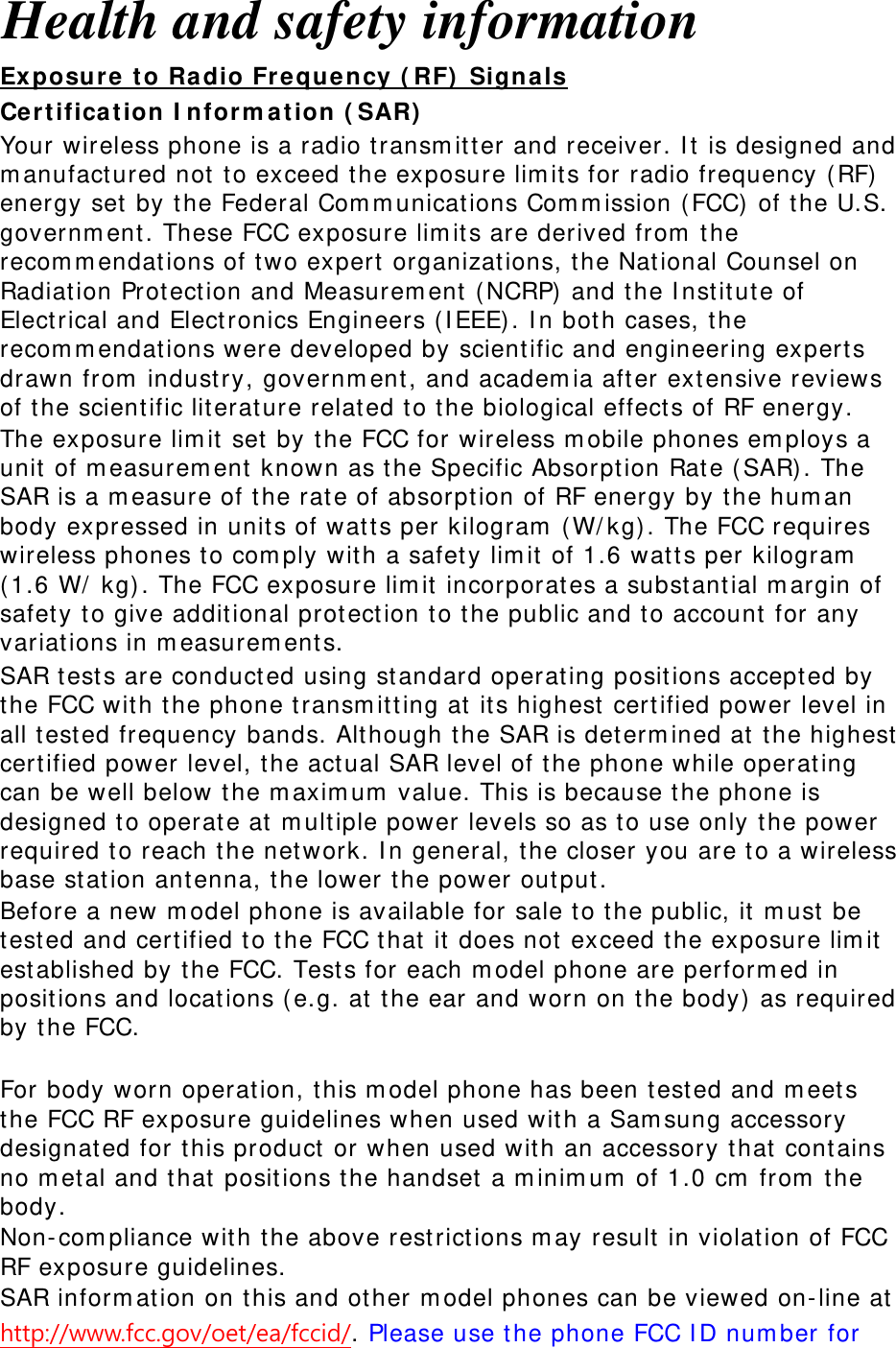 Health and safety information Exposure to Radio Frequency (RF) Signals Certification Information (SAR) Your wireless phone is a radio transmitter and receiver. It is designed and manufactured not to exceed the exposure limits for radio frequency (RF) energy set by the Federal Communications Commission (FCC) of the U.S. government. These FCC exposure limits are derived from the recommendations of two expert organizations, the National Counsel on Radiation Protection and Measurement (NCRP) and the Institute of Electrical and Electronics Engineers (IEEE). In both cases, the recommendations were developed by scientific and engineering experts drawn from industry, government, and academia after extensive reviews of the scientific literature related to the biological effects of RF energy. The exposure limit set by the FCC for wireless mobile phones employs a unit of measurement known as the Specific Absorption Rate (SAR). The SAR is a measure of the rate of absorption of RF energy by the human body expressed in units of watts per kilogram (W/kg). The FCC requires wireless phones to comply with a safety limit of 1.6 watts per kilogram (1.6 W/ kg). The FCC exposure limit incorporates a substantial margin of safety to give additional protection to the public and to account for any variations in measurements. SAR tests are conducted using standard operating positions accepted by the FCC with the phone transmitting at its highest certified power level in all tested frequency bands. Although the SAR is determined at the highest certified power level, the actual SAR level of the phone while operating can be well below the maximum value. This is because the phone is designed to operate at multiple power levels so as to use only the power required to reach the network. In general, the closer you are to a wireless base station antenna, the lower the power output. Before a new model phone is available for sale to the public, it must be tested and certified to the FCC that it does not exceed the exposure limit established by the FCC. Tests for each model phone are performed in positions and locations (e.g. at the ear and worn on the body) as required by the FCC.    For body worn operation, this model phone has been tested and meets the FCC RF exposure guidelines when used with a Samsung accessory designated for this product or when used with an accessory that contains no metal and that positions the handset a minimum of 1.0 cm from the body.  Non-compliance with the above restrictions may result in violation of FCC RF exposure guidelines. SAR information on this and other model phones can be viewed on-line at http://www.fcc.gov/oet/ea/fccid/. Please use the phone FCC ID number for 