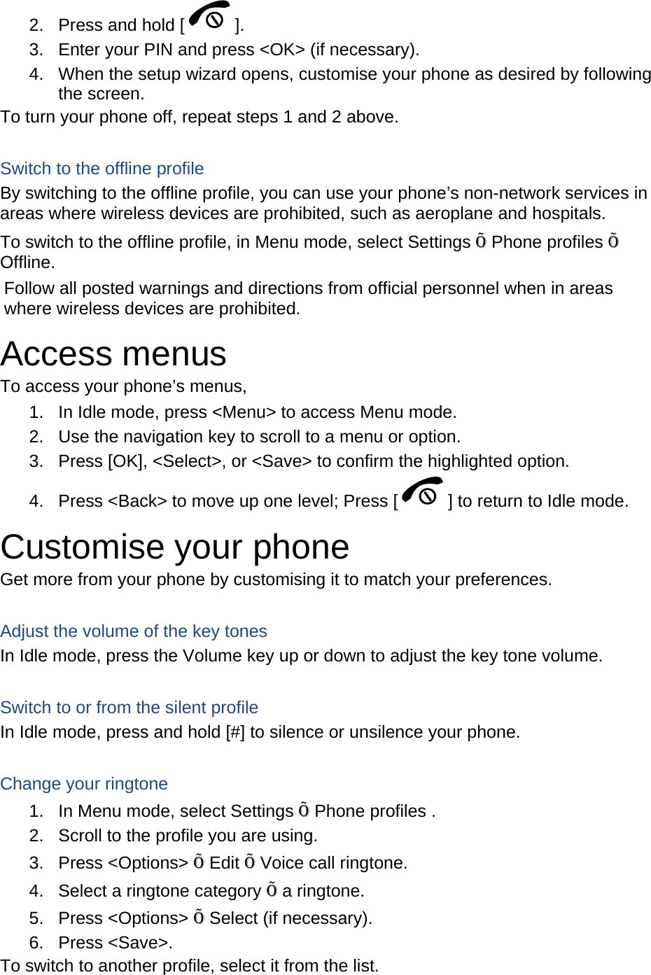 2.  Press and hold [ ]. 3.  Enter your PIN and press &lt;OK&gt; (if necessary). 4.  When the setup wizard opens, customise your phone as desired by following the screen. To turn your phone off, repeat steps 1 and 2 above.  Switch to the offline profile By switching to the offline profile, you can use your phone’s non-network services in areas where wireless devices are prohibited, such as aeroplane and hospitals. To switch to the offline profile, in Menu mode, select Settings Õ Phone profiles Õ Offline. Follow all posted warnings and directions from official personnel when in areas where wireless devices are prohibited. Access menus To access your phone’s menus, 1.  In Idle mode, press &lt;Menu&gt; to access Menu mode. 2.  Use the navigation key to scroll to a menu or option. 3.  Press [OK], &lt;Select&gt;, or &lt;Save&gt; to confirm the highlighted option. 4.  Press &lt;Back&gt; to move up one level; Press [ ] to return to Idle mode. Customise your phone Get more from your phone by customising it to match your preferences.  Adjust the volume of the key tones In Idle mode, press the Volume key up or down to adjust the key tone volume.  Switch to or from the silent profile In Idle mode, press and hold [#] to silence or unsilence your phone.  Change your ringtone 1.  In Menu mode, select Settings Õ Phone profiles . 2.  Scroll to the profile you are using. 3. Press &lt;Options&gt; Õ Edit Õ Voice call ringtone. 4.  Select a ringtone category Õ a ringtone. 5. Press &lt;Options&gt; Õ Select (if necessary). 6. Press &lt;Save&gt;. To switch to another profile, select it from the list. 