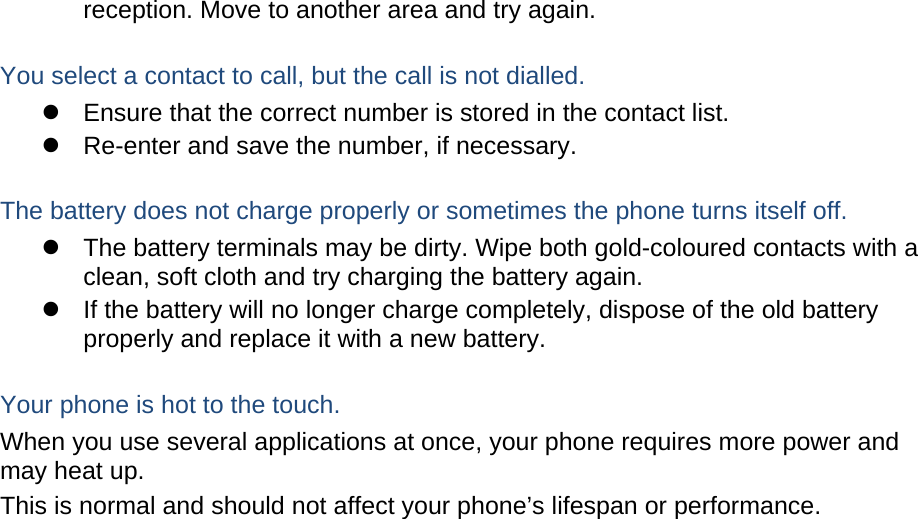 reception. Move to another area and try again.  You select a contact to call, but the call is not dialled.   Ensure that the correct number is stored in the contact list.   Re-enter and save the number, if necessary.  The battery does not charge properly or sometimes the phone turns itself off.   The battery terminals may be dirty. Wipe both gold-coloured contacts with a clean, soft cloth and try charging the battery again.   If the battery will no longer charge completely, dispose of the old battery properly and replace it with a new battery.  Your phone is hot to the touch. When you use several applications at once, your phone requires more power and may heat up. This is normal and should not affect your phone’s lifespan or performance.                         