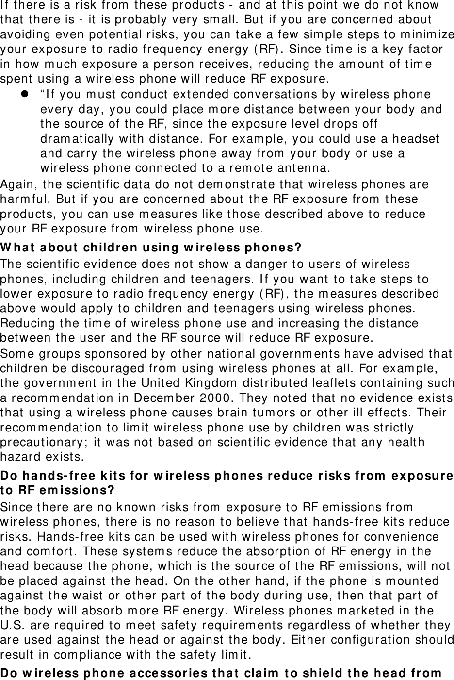I f t here is a risk from  t hese product s -  and at t his point  we do not know that t here is -  it is probably very sm all. But  if you are concerned about  avoiding even potent ial risks, you can t ake a few sim ple st eps to m inim ize your exposure t o radio frequency energy ( RF) . Since t im e is a key fact or in how m uch exposure a person receives, reducing t he am ount  of t im e spent  using a wireless phone will reduce RF exposure.  “ I f you m ust  conduct  extended conversations by wireless phone every day, you could place m ore dist ance between your body and the source of t he RF, since t he exposure level drops off dram at ically wit h dist ance. For exam ple, you could use a headset  and carry the wireless phone away from  your body or use a wireless phone connect ed t o a rem ote ant enna. Again, t he scient ific data do not dem onst rate t hat wireless phones are harm ful. But if you are concerned about the RF exposure from  t hese product s, you can use m easures like t hose described above t o reduce your RF exposure from  wireless phone use. W ha t  a bout  children using w irele ss phone s? The scient ific evidence does not show a danger t o users of wireless phones, including children and t eenagers. I f you want  t o t ake st eps t o lower exposure t o radio frequency energy (RF) , t he m easures described above would apply t o children and teenagers using wireless phones. Reducing t he t im e of wireless phone use and increasing t he dist ance between the user and t he RF source will reduce RF exposure. Som e groups sponsored by other national governm ents have advised that children be discouraged from  using wireless phones at all. For exam ple, the governm ent  in the Unit ed Kingdom  dist ribut ed leaflet s cont aining such a recom m endation in Decem ber 2000. They noted t hat  no evidence exist s that using a wireless phone causes brain t um ors or ot her ill effect s. Their recom m endation t o lim it wireless phone use by children was st rict ly precaut ionary;  it was not based on scientific evidence t hat  any healt h hazard exist s.   Do hands- free k it s for  w irele ss phones reduce  risk s from  e x posur e  t o RF e m issions? Since t here are no known risks from  exposure to RF em issions from  wireless phones, t here is no reason to believe t hat hands- free kit s reduce risks. Hands- free kit s can be used with wireless phones for convenience and com fort . These system s reduce t he absorpt ion of RF energy in the head because t he phone, which is t he source of t he RF em issions, will not be placed against  t he head. On t he other hand, if t he phone is m ount ed against  t he waist  or ot her part  of t he body during use, then that part of the body will absorb m ore RF energy. Wireless phones m arket ed in the U.S. are required to m eet safet y requirem ent s regardless of whether t hey are used against the head or against  t he body. Either configurat ion should result  in com pliance wit h t he safety lim it . Do w irele ss phone a ccessor ies tha t  claim  t o shie ld t he head from  