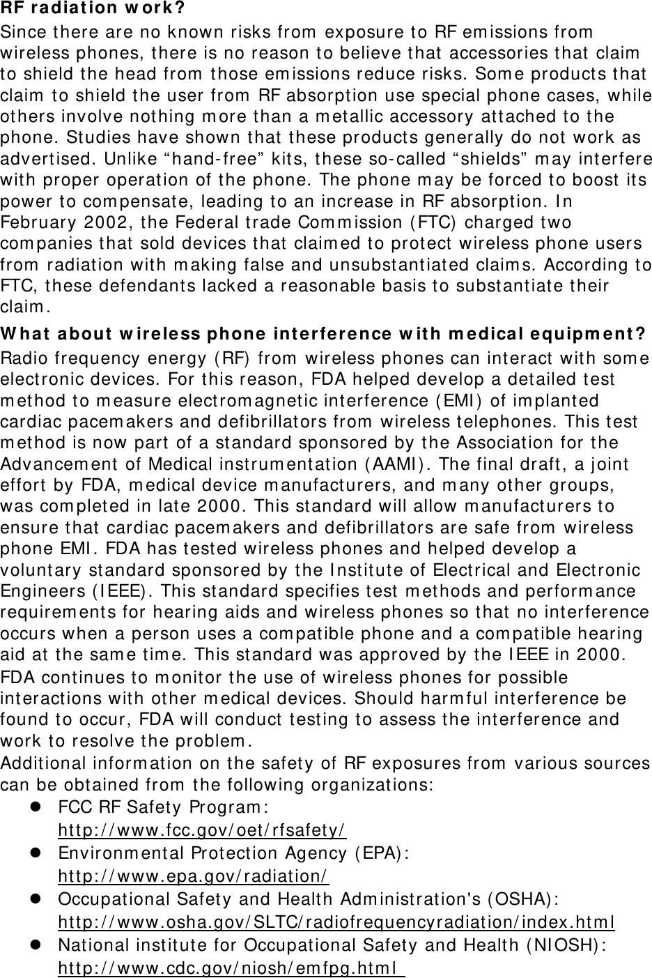 RF radia t ion w or k ? Since t here are no known risks from  exposure to RF em issions from  wireless phones, t here is no reason to believe t hat accessories t hat  claim  to shield the head from  t hose em issions reduce risks. Som e product s t hat claim  t o shield t he user from  RF absorption use special phone cases, while others involve not hing m ore t han a m etallic accessory at tached to t he phone. Studies have shown that t hese product s generally do not  work as advert ised. Unlike “ hand- free”  kit s, t hese so- called “ shields”  m ay int erfere wit h proper operation of t he phone. The phone m ay be forced to boost  it s power t o com pensate, leading to an increase in RF absorpt ion. I n February 2002, t he Federal t rade Com m ission ( FTC) charged two com panies t hat sold devices t hat claim ed t o prot ect  wireless phone users from  radiation with m aking false and unsubst antiated claim s. According t o FTC, t hese defendant s lacked a reasonable basis t o subst antiate t heir claim . W ha t  a bout  w irele ss phone int erference w it h m edical equipm e nt ? Radio frequency energy ( RF) from  wireless phones can int eract  with som e elect ronic devices. For this reason, FDA helped develop a det ailed test  m ethod t o m easure electrom agnetic interference ( EMI )  of im plant ed cardiac pacem akers and defibrillat ors from  wireless t elephones. This t est  m ethod is now part  of a st andard sponsored by t he Association for t he Advancem ent  of Medical inst rum ent at ion ( AAMI ) . The final draft, a j oint  effort  by FDA, m edical device m anufacturers, and m any other groups, was com plet ed in late 2000. This standard will allow m anufact urers t o ensure t hat  cardiac pacem akers and defibrillat ors are safe from  wireless phone EMI . FDA has t ested wireless phones and helped develop a volunt ary st andard sponsored by t he I nst itute of Elect rical and Elect ronic Engineers (I EEE) . This standard specifies t est  m et hods and perform ance requirem ent s for hearing aids and wireless phones so t hat  no int erference occurs when a person uses a com pat ible phone and a com pat ible hearing aid at  t he sam e t im e. This standard was approved by t he I EEE in 2000. FDA cont inues t o m onitor the use of wireless phones for possible int eract ions with other m edical devices. Should harm ful int erference be found t o occur, FDA will conduct test ing t o assess t he int erference and work to resolve t he problem . Addit ional inform ation on t he safet y of RF exposures from  various sources can be obtained from  t he following organizat ions:   FCC RF Safety Program :   ht tp: / / www.fcc.gov/ oet / rfsafety/   Environm ent al Prot ection Agency ( EPA) :   ht tp: / / www.epa.gov/ radiat ion/   Occupational Safety and Healt h Adm inist ration&apos;s ( OSHA) :          http: / / www.osha.gov/ SLTC/ radiofrequencyradiation/ index.ht m l  National inst it ut e for Occupat ional Safety and Health ( NI OSH) :   ht tp: / / www.cdc.gov/ niosh/ em fpg.ht m l  
