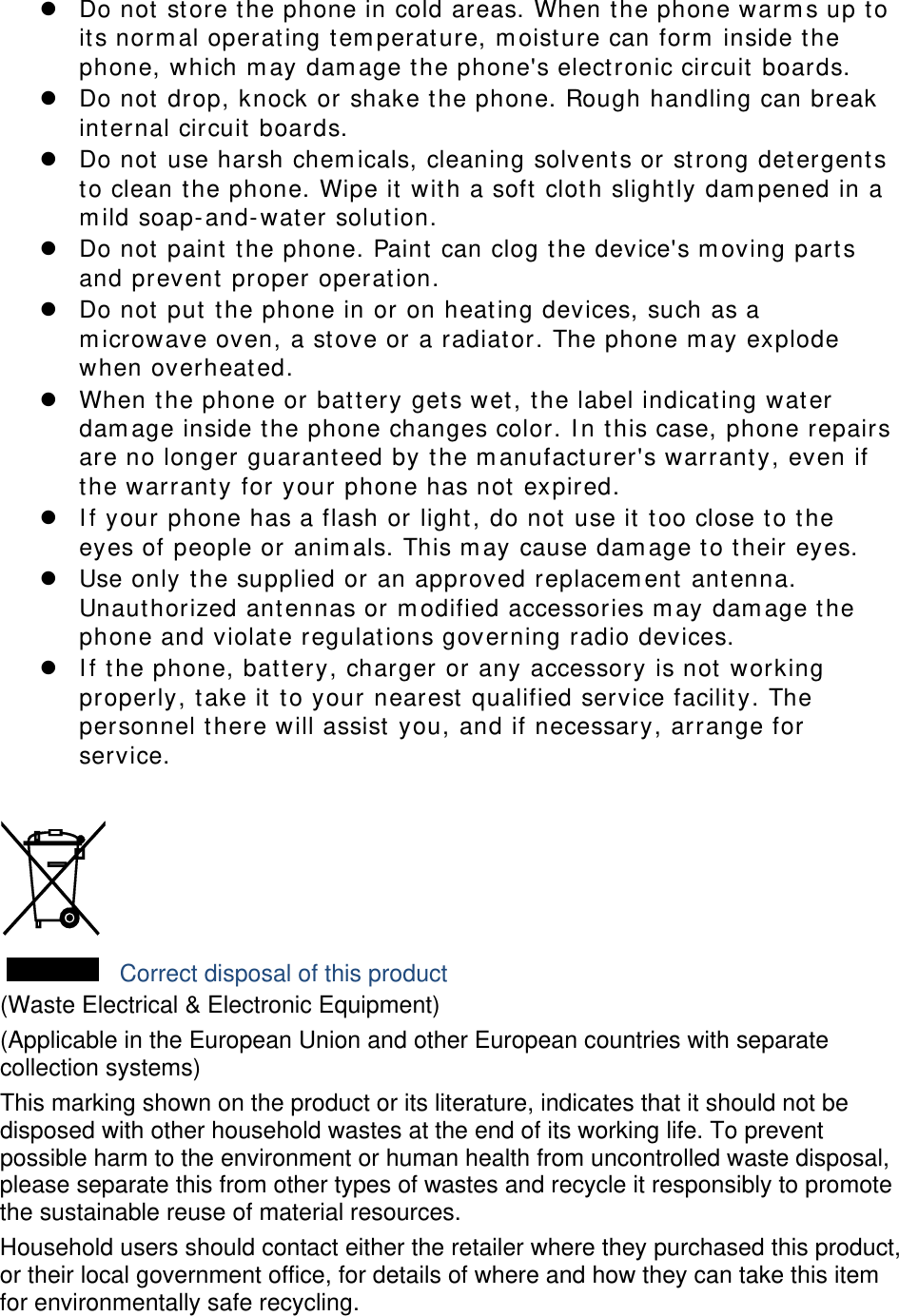  Do not store t he phone in cold areas. When the phone warm s up to its norm al operating tem perat ure, m oist ure can form  inside t he phone, which m ay dam age t he phone&apos;s elect ronic circuit  boards.  Do not drop, knock or shake t he phone. Rough handling can break int ernal circuit boards.  Do not use harsh chem icals, cleaning solvents or st rong detergent s to clean the phone. Wipe it  with a soft  cloth slight ly dam pened in a m ild soap- and-wat er solut ion.  Do not paint  t he phone. Paint can clog t he device&apos;s m oving part s and prevent  proper operation.  Do not put  t he phone in or on heating devices, such as a m icrowave oven, a st ove or a radiator. The phone m ay explode when overheat ed.  When t he phone or bat t ery gets wet, t he label indicat ing water dam age inside t he phone changes color. I n t his case, phone repairs are no longer guarant eed by t he m anufacturer&apos;s warrant y, even if the warranty for your phone has not expired.    I f your phone has a flash or light, do not use it  t oo close t o t he eyes of people or anim als. This m ay cause dam age t o t heir eyes.  Use only the supplied or an approved replacem ent  ant enna. Unaut horized ant ennas or m odified accessories m ay dam age t he phone and violat e regulat ions governing radio devices.  I f t he phone, battery, charger or any accessory is not working properly, t ake it  t o your nearest qualified service facilit y. The personnel t here will assist  you, and if necessary, arrange for service.   Correct disposal of this product (Waste Electrical &amp; Electronic Equipment) (Applicable in the European Union and other European countries with separate collection systems) This marking shown on the product or its literature, indicates that it should not be disposed with other household wastes at the end of its working life. To prevent possible harm to the environment or human health from uncontrolled waste disposal, please separate this from other types of wastes and recycle it responsibly to promote the sustainable reuse of material resources. Household users should contact either the retailer where they purchased this product, or their local government office, for details of where and how they can take this item for environmentally safe recycling. 