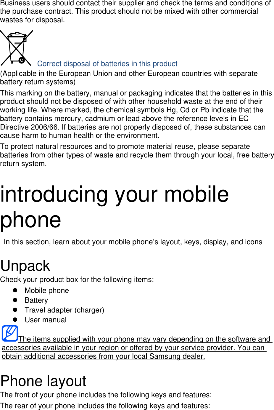 Business users should contact their supplier and check the terms and conditions of the purchase contract. This product should not be mixed with other commercial wastes for disposal.  Correct disposal of batteries in this product (Applicable in the European Union and other European countries with separate battery return systems) This marking on the battery, manual or packaging indicates that the batteries in this product should not be disposed of with other household waste at the end of their working life. Where marked, the chemical symbols Hg, Cd or Pb indicate that the battery contains mercury, cadmium or lead above the reference levels in EC Directive 2006/66. If batteries are not properly disposed of, these substances can cause harm to human health or the environment. To protect natural resources and to promote material reuse, please separate batteries from other types of waste and recycle them through your local, free battery return system.  introducing your mobile phone   In this section, learn about your mobile phone’s layout, keys, display, and icons  Unpack Check your product box for the following items:  Mobile phone  Battery   Travel adapter (charger)  User manual The items supplied with your phone may vary depending on the software and accessories available in your region or offered by your service provider. You can obtain additional accessories from your local Samsung dealer.  Phone layout The front of your phone includes the following keys and features: The rear of your phone includes the following keys and features: 