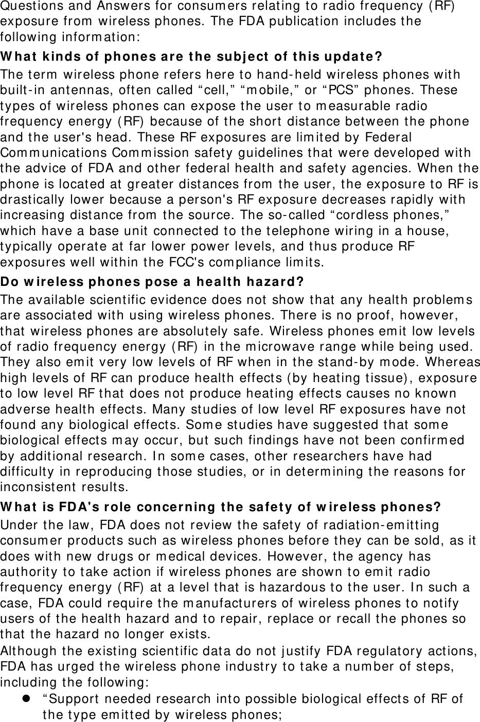 Quest ions and Answers for consum ers relat ing t o radio frequency ( RF)  exposure from  wireless phones. The FDA publication includes the following inform ation:  W ha t  k inds of phone s are t he subj ect  of t his updat e? The t erm  wireless phone refers here t o hand-held wireless phones with built- in ant ennas, oft en called “ cell,”  “ m obile,”  or “ PCS”  phones. These types of wireless phones can expose t he user to m easurable radio frequency energy ( RF)  because of the short  dist ance bet ween t he phone and t he user&apos;s head. These RF exposures are lim it ed by Federal Com m unicat ions Com m ission safet y guidelines t hat were developed wit h the advice of FDA and ot her federal healt h and safety agencies. When the phone is located at  great er dist ances from  the user, the exposure t o RF is drast ically lower because a person&apos;s RF exposure decreases rapidly wit h increasing distance from  t he source. The so-called “ cordless phones,”  which have a base unit connect ed t o the t elephone wiring in a house, typically operate at far lower power levels, and t hus produce RF exposures well wit hin t he FCC&apos;s com pliance lim its. Do w irele ss phones pose a  healt h ha za r d? The available scient ific evidence does not show t hat any healt h problem s are associated with using wireless phones. There is no proof, however, that wireless phones are absolutely safe. Wireless phones em it low levels of radio frequency energy (RF)  in the m icrowave range while being used. They also em it very low levels of RF when in t he st and- by m ode. Whereas high levels of RF can produce healt h effect s ( by heat ing t issue) , exposure to low level RF t hat does not produce heat ing effect s causes no known adverse healt h effect s. Many st udies of low level RF exposures have not found any biological effect s. Som e st udies have suggest ed t hat som e biological effect s m ay occur, but  such findings have not been confirm ed by additional research. I n som e cases, other researchers have had difficulty in reproducing those st udies, or in det erm ining t he reasons for inconsist ent  results. W ha t  is FDA&apos;s r ole concerning t h e  sa fe t y of w ir e less phone s? Under the law, FDA does not review t he safet y of radiation- em it ting consum er product s such as wireless phones before t hey can be sold, as it does wit h new drugs or m edical devices. However, the agency has aut horit y to t ake act ion if wireless phones are shown to em it radio frequency energy ( RF)  at  a level t hat is hazardous t o the user. I n such a case, FDA could require t he m anufact urers of wireless phones t o not ify users of t he healt h hazard and t o repair, replace or recall t he phones so that t he hazard no longer exists. Alt hough the exist ing scient ific data do not j ust ify FDA regulat ory act ions, FDA has urged the wireless phone industry to t ake a num ber of steps, including t he following:   “ Support  needed research into possible biological effect s of RF of the t ype em itt ed by wireless phones;  