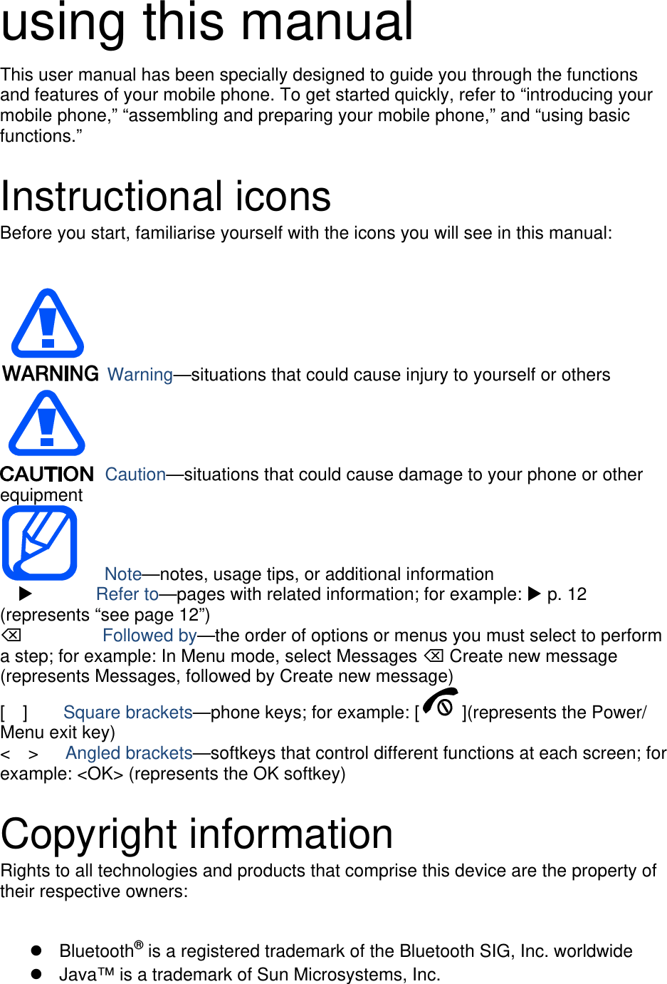 using this manual This user manual has been specially designed to guide you through the functions and features of your mobile phone. To get started quickly, refer to “introducing your mobile phone,” “assembling and preparing your mobile phone,” and “using basic functions.”  Instructional icons Before you start, familiarise yourself with the icons you will see in this manual:     Warning—situations that could cause injury to yourself or others  Caution—situations that could cause damage to your phone or other equipment    Note—notes, usage tips, or additional information          Refer to—pages with related information; for example:  p. 12 (represents “see page 12”)      Followed by—the order of options or menus you must select to perform a step; for example: In Menu mode, select Messages  Create new message (represents Messages, followed by Create new message) [  ]    Square brackets—phone keys; for example: [ ](represents the Power/ Menu exit key) &lt;  &gt;   Angled brackets—softkeys that control different functions at each screen; for example: &lt;OK&gt; (represents the OK softkey)  Copyright information Rights to all technologies and products that comprise this device are the property of their respective owners:   Bluetooth® is a registered trademark of the Bluetooth SIG, Inc. worldwide   Java™ is a trademark of Sun Microsystems, Inc. 