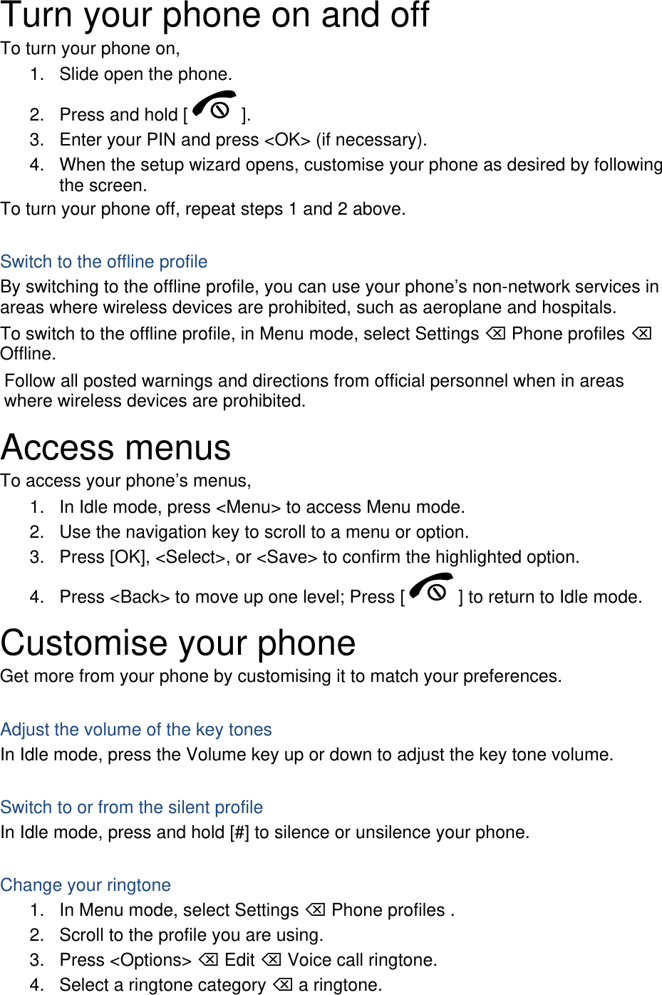 Turn your phone on and off To turn your phone on, 1.  Slide open the phone. 2.  Press and hold [ ]. 3.  Enter your PIN and press &lt;OK&gt; (if necessary). 4.  When the setup wizard opens, customise your phone as desired by following the screen. To turn your phone off, repeat steps 1 and 2 above.  Switch to the offline profile By switching to the offline profile, you can use your phone’s non-network services in areas where wireless devices are prohibited, such as aeroplane and hospitals. To switch to the offline profile, in Menu mode, select Settings  Phone profiles  Offline. Follow all posted warnings and directions from official personnel when in areas where wireless devices are prohibited. Access menus To access your phone’s menus, 1.  In Idle mode, press &lt;Menu&gt; to access Menu mode. 2.  Use the navigation key to scroll to a menu or option. 3.  Press [OK], &lt;Select&gt;, or &lt;Save&gt; to confirm the highlighted option. 4.  Press &lt;Back&gt; to move up one level; Press [ ] to return to Idle mode. Customise your phone Get more from your phone by customising it to match your preferences.  Adjust the volume of the key tones In Idle mode, press the Volume key up or down to adjust the key tone volume.  Switch to or from the silent profile In Idle mode, press and hold [#] to silence or unsilence your phone.  Change your ringtone 1.  In Menu mode, select Settings  Phone profiles . 2.  Scroll to the profile you are using. 3. Press &lt;Options&gt;  Edit  Voice call ringtone. 4.  Select a ringtone category  a ringtone. 