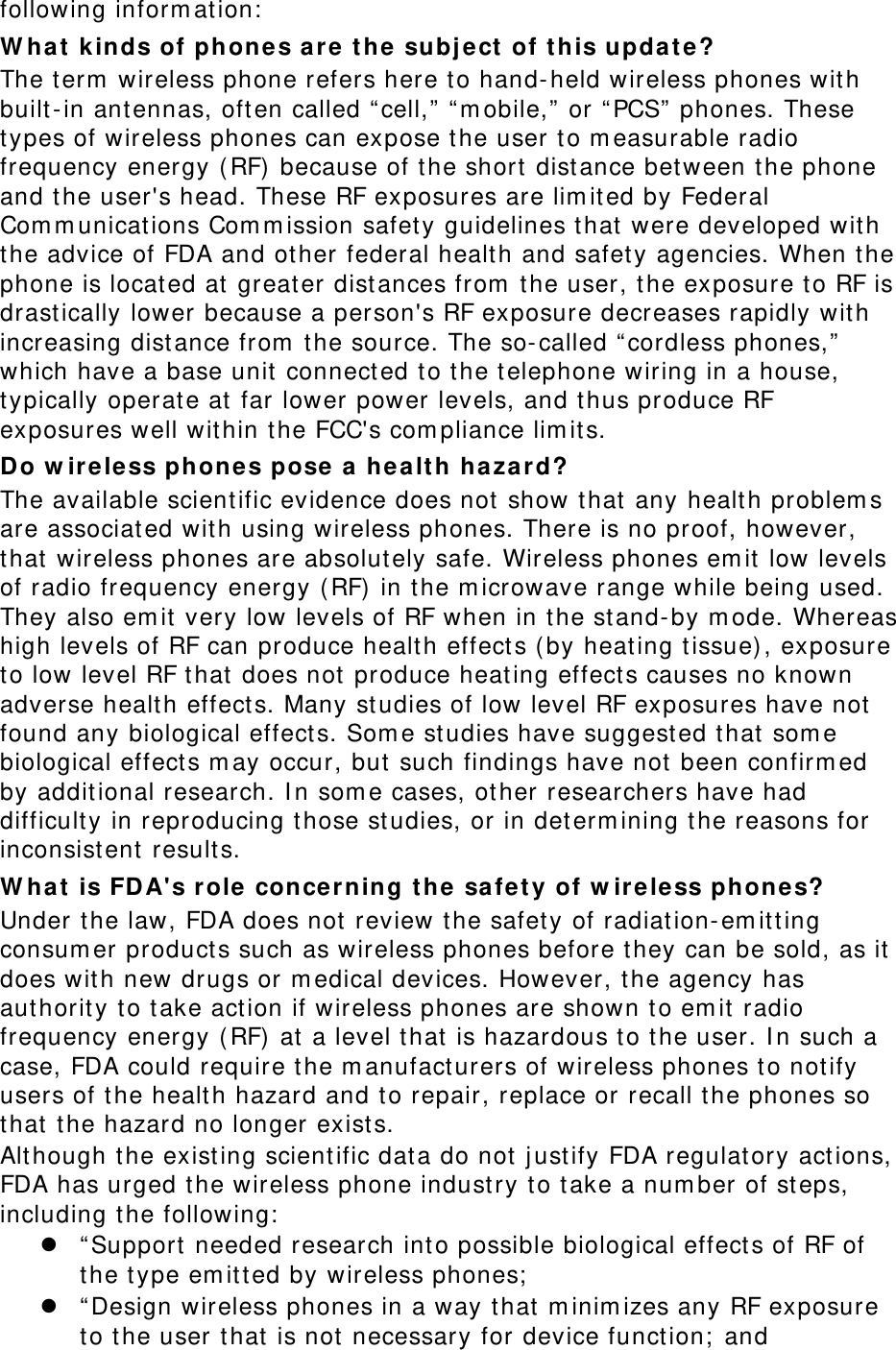 following inform ation:  W ha t  kinds of phone s a re  t he subj ect of t his upda te? The term  wireless phone refers here t o hand-held wireless phones with built - in ant ennas, oft en called “ cell,”  “m obile,”  or “PCS”  phones. These types of wireless phones can expose t he user to m easurable radio frequency energy ( RF) because of the short  dist ance between the phone and the user&apos;s head. These RF exposures are lim ited by Federal Com m unications Com m ission safet y guidelines that were developed wit h the advice of FDA and other federal health and safety agencies. When the phone is located at  great er distances from  t he user, t he exposure t o RF is drast ically lower because a person&apos;s RF exposure decreases rapidly wit h increasing dist ance from  t he source. The so-called “ cordless phones,”  which have a base unit  connect ed to the telephone wiring in a house, typically operate at far lower power levels, and thus produce RF exposures well wit hin t he FCC&apos;s com pliance lim its. Do w ir ele ss phones pose a hea lt h haza rd? The available scientific evidence does not show t hat any healt h problem s are associated wit h using wireless phones. There is no proof, however, that wireless phones are absolutely safe. Wireless phones em it low levels of radio frequency energy ( RF)  in t he m icrowave range while being used. They also em it very low levels of RF when in t he stand- by m ode. Whereas high levels of RF can produce health effect s ( by heat ing tissue), exposure to low level RF t hat does not  produce heat ing effect s causes no known adverse health effect s. Many st udies of low level RF exposures have not  found any biological effects. Som e st udies have suggest ed t hat som e biological effect s m ay occur, but  such findings have not been confirm ed by additional research. I n som e cases, other researchers have had difficulty in reproducing t hose st udies, or in determ ining the reasons for inconsistent results. W ha t  is FDA&apos;s role  conce rning t he safety of w ire less phones? Under t he law, FDA does not review t he safety of radiat ion- em itt ing consum er products such as wireless phones before they can be sold, as it does with new drugs or m edical devices. However, the agency has authority to take act ion if wireless phones are shown t o em it radio frequency energy ( RF) at  a level t hat  is hazardous to the user. I n such a case, FDA could require t he m anufact urers of wireless phones to not ify users of t he healt h hazard and t o repair, replace or recall the phones so that the hazard no longer exist s. Alt hough the exist ing scient ific data do not  j ust ify FDA regulatory act ions, FDA has urged t he wireless phone industry t o t ake a num ber of st eps, including the following:   “ Support  needed research int o possible biological effect s of RF of the type em itted by wireless phones;   “ Design wireless phones in a way t hat  m inim izes any RF exposure to the user t hat is not  necessary for device funct ion;  and 