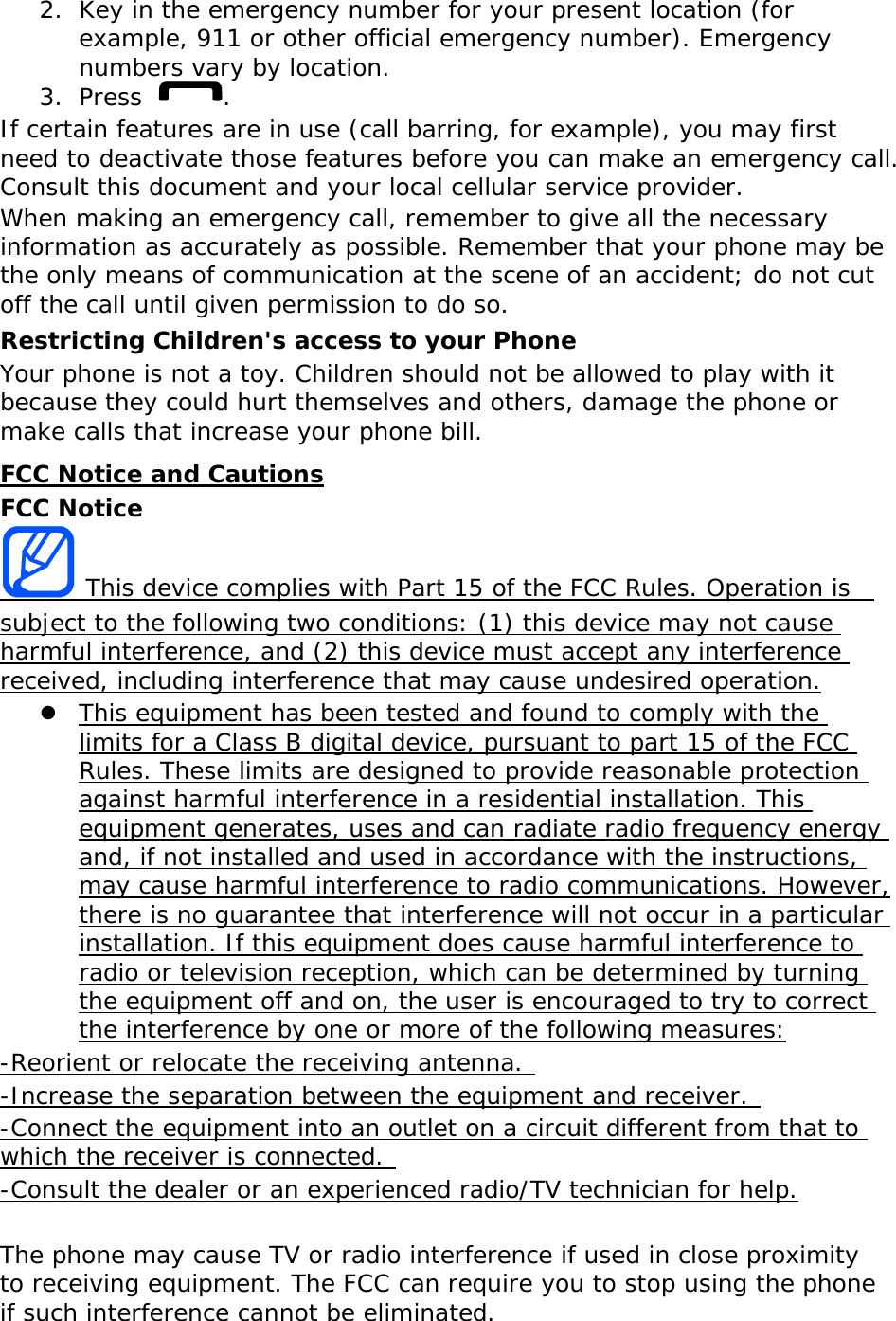 2. Key in the emergency number for your present location (for example, 911 or other official emergency number). Emergency numbers vary by location. 3. Press . If certain features are in use (call barring, for example), you may first need to deactivate those features before you can make an emergency call. Consult this document and your local cellular service provider. When making an emergency call, remember to give all the necessary information as accurately as possible. Remember that your phone may be the only means of communication at the scene of an accident; do not cut off the call until given permission to do so. Restricting Children&apos;s access to your Phone Your phone is not a toy. Children should not be allowed to play with it because they could hurt themselves and others, damage the phone or make calls that increase your phone bill. FCC Notice and Cautions FCC Notice  This device complies with Part 15 of the FCC Rules. Operation is  subject to the following two conditions: (1) this device may not cause harmful interference, and (2) this device must accept any interference received, including interference that may cause undesired operation.  This equipment has been tested and found to comply with the limits for a Class B digital device, pursuant to part 15 of the FCC Rules. These limits are designed to provide reasonable protection against harmful interference in a residential installation. This equipment generates, uses and can radiate radio frequency energy and, if not installed and used in accordance with the instructions, may cause harmful interference to radio communications. However, there is no guarantee that interference will not occur in a particular installation. If this equipment does cause harmful interference to radio or television reception, which can be determined by turning the equipment off and on, the user is encouraged to try to correct the interference by one or more of the following measures: -Reorient or relocate the receiving antenna.  -Increase the separation between the equipment and receiver.  -Connect the equipment into an outlet on a circuit different from that to which the receiver is connected.  -Consult the dealer or an experienced radio/TV technician for help.  The phone may cause TV or radio interference if used in close proximity to receiving equipment. The FCC can require you to stop using the phone if such interference cannot be eliminated. 