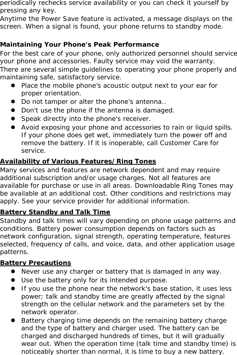 periodically rechecks service availability or you can check it yourself by pressing any key. Anytime the Power Save feature is activated, a message displays on the screen. When a signal is found, your phone returns to standby mode.  Maintaining Your Phone&apos;s Peak Performance For the best care of your phone, only authorized personnel should service your phone and accessories. Faulty service may void the warranty. There are several simple guidelines to operating your phone properly and maintaining safe, satisfactory service.  Place the mobile phone’s acoustic output next to your ear for proper orientation.   Do not tamper or alter the phone’s antenna..  Don&apos;t use the phone if the antenna is damaged.  Speak directly into the phone&apos;s receiver.  Avoid exposing your phone and accessories to rain or liquid spills. If your phone does get wet, immediately turn the power off and remove the battery. If it is inoperable, call Customer Care for service. Availability of Various Features/Ring Tones Many services and features are network dependent and may require additional subscription and/or usage charges. Not all features are available for purchase or use in all areas. Downloadable Ring Tones may be available at an additional cost. Other conditions and restrictions may apply. See your service provider for additional information. Battery Standby and Talk Time Standby and talk times will vary depending on phone usage patterns and conditions. Battery power consumption depends on factors such as network configuration, signal strength, operating temperature, features selected, frequency of calls, and voice, data, and other application usage patterns.  Battery Precautions  Never use any charger or battery that is damaged in any way.  Use the battery only for its intended purpose.  If you use the phone near the network&apos;s base station, it uses less power; talk and standby time are greatly affected by the signal strength on the cellular network and the parameters set by the network operator.  Battery charging time depends on the remaining battery charge and the type of battery and charger used. The battery can be charged and discharged hundreds of times, but it will gradually wear out. When the operation time (talk time and standby time) is noticeably shorter than normal, it is time to buy a new battery. 