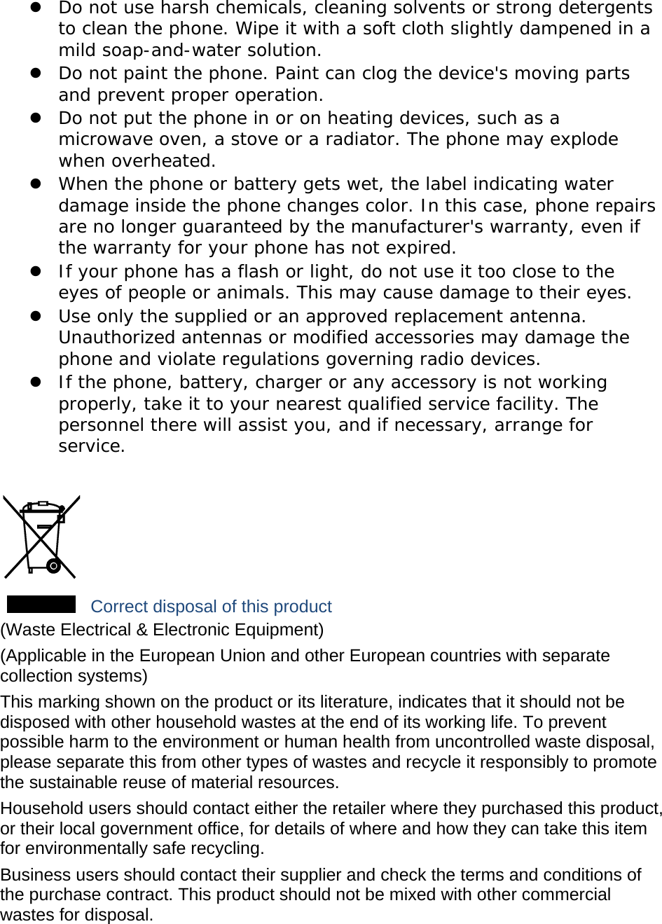  Do not use harsh chemicals, cleaning solvents or strong detergents to clean the phone. Wipe it with a soft cloth slightly dampened in a mild soap-and-water solution.  Do not paint the phone. Paint can clog the device&apos;s moving parts and prevent proper operation.  Do not put the phone in or on heating devices, such as a microwave oven, a stove or a radiator. The phone may explode when overheated.  When the phone or battery gets wet, the label indicating water damage inside the phone changes color. In this case, phone repairs are no longer guaranteed by the manufacturer&apos;s warranty, even if the warranty for your phone has not expired.   If your phone has a flash or light, do not use it too close to the eyes of people or animals. This may cause damage to their eyes.  Use only the supplied or an approved replacement antenna. Unauthorized antennas or modified accessories may damage the phone and violate regulations governing radio devices.  If the phone, battery, charger or any accessory is not working properly, take it to your nearest qualified service facility. The personnel there will assist you, and if necessary, arrange for service.   Correct disposal of this product (Waste Electrical &amp; Electronic Equipment) (Applicable in the European Union and other European countries with separate collection systems) This marking shown on the product or its literature, indicates that it should not be disposed with other household wastes at the end of its working life. To prevent possible harm to the environment or human health from uncontrolled waste disposal, please separate this from other types of wastes and recycle it responsibly to promote the sustainable reuse of material resources. Household users should contact either the retailer where they purchased this product, or their local government office, for details of where and how they can take this item for environmentally safe recycling. Business users should contact their supplier and check the terms and conditions of the purchase contract. This product should not be mixed with other commercial wastes for disposal. 