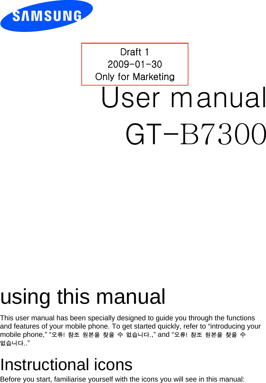          User manual Draft 1 2009-01-30 Only for Marketing GT-B7300                  using this manual This user manual has been specially designed to guide you through the functions and features of your mobile phone. To get started quickly, refer to “introducing your mobile phone,” “오류!  참조  원본을  찾을  수  없습니다.,” and “오류!  참조  원본을  찾을  수 없습니다..”  Instructional icons Before you start, familiarise yourself with the icons you will see in this manual:   