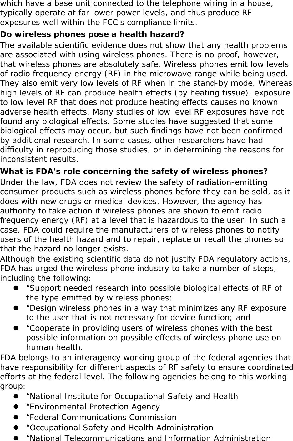 which have a base unit connected to the telephone wiring in a house, typically operate at far lower power levels, and thus produce RF exposures well within the FCC&apos;s compliance limits. Do wireless phones pose a health hazard? The available scientific evidence does not show that any health problems are associated with using wireless phones. There is no proof, however, that wireless phones are absolutely safe. Wireless phones emit low levels of radio frequency energy (RF) in the microwave range while being used. They also emit very low levels of RF when in the stand-by mode. Whereas high levels of RF can produce health effects (by heating tissue), exposure to low level RF that does not produce heating effects causes no known adverse health effects. Many studies of low level RF exposures have not found any biological effects. Some studies have suggested that some biological effects may occur, but such findings have not been confirmed by additional research. In some cases, other researchers have had difficulty in reproducing those studies, or in determining the reasons for inconsistent results. What is FDA&apos;s role concerning the safety of wireless phones? Under the law, FDA does not review the safety of radiation-emitting consumer products such as wireless phones before they can be sold, as it does with new drugs or medical devices. However, the agency has authority to take action if wireless phones are shown to emit radio frequency energy (RF) at a level that is hazardous to the user. In such a case, FDA could require the manufacturers of wireless phones to notify users of the health hazard and to repair, replace or recall the phones so that the hazard no longer exists. Although the existing scientific data do not justify FDA regulatory actions, FDA has urged the wireless phone industry to take a number of steps, including the following:  “Support needed research into possible biological effects of RF of the type emitted by wireless phones;  “Design wireless phones in a way that minimizes any RF exposure to the user that is not necessary for device function; and  “Cooperate in providing users of wireless phones with the best possible information on possible effects of wireless phone use on human health. FDA belongs to an interagency working group of the federal agencies that have responsibility for different aspects of RF safety to ensure coordinated efforts at the federal level. The following agencies belong to this working group:  “National Institute for Occupational Safety and Health  “Environmental Protection Agency  “Federal Communications Commission  “Occupational Safety and Health Administration  “National Telecommunications and Information Administration 