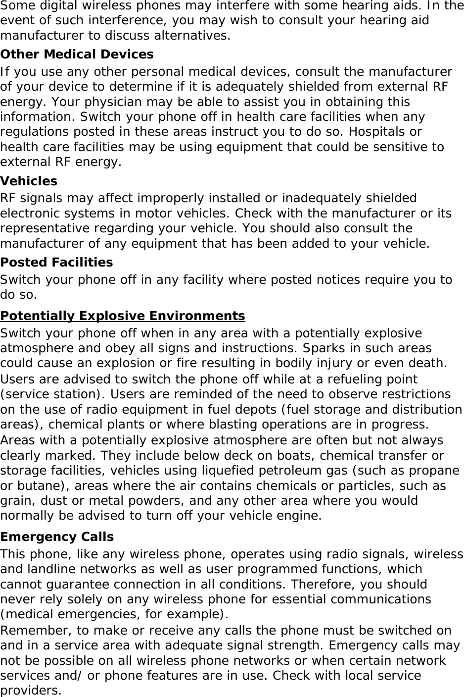Some digital wireless phones may interfere with some hearing aids. In the event of such interference, you may wish to consult your hearing aid manufacturer to discuss alternatives. Other Medical Devices If you use any other personal medical devices, consult the manufacturer of your device to determine if it is adequately shielded from external RF energy. Your physician may be able to assist you in obtaining this information. Switch your phone off in health care facilities when any regulations posted in these areas instruct you to do so. Hospitals or health care facilities may be using equipment that could be sensitive to external RF energy. Vehicles RF signals may affect improperly installed or inadequately shielded electronic systems in motor vehicles. Check with the manufacturer or its representative regarding your vehicle. You should also consult the manufacturer of any equipment that has been added to your vehicle. Posted Facilities Switch your phone off in any facility where posted notices require you to do so. Potentially Explosive Environments Switch your phone off when in any area with a potentially explosive atmosphere and obey all signs and instructions. Sparks in such areas could cause an explosion or fire resulting in bodily injury or even death. Users are advised to switch the phone off while at a refueling point (service station). Users are reminded of the need to observe restrictions on the use of radio equipment in fuel depots (fuel storage and distribution areas), chemical plants or where blasting operations are in progress. Areas with a potentially explosive atmosphere are often but not always clearly marked. They include below deck on boats, chemical transfer or storage facilities, vehicles using liquefied petroleum gas (such as propane or butane), areas where the air contains chemicals or particles, such as grain, dust or metal powders, and any other area where you would normally be advised to turn off your vehicle engine. Emergency Calls This phone, like any wireless phone, operates using radio signals, wireless and landline networks as well as user programmed functions, which cannot guarantee connection in all conditions. Therefore, you should never rely solely on any wireless phone for essential communications (medical emergencies, for example). Remember, to make or receive any calls the phone must be switched on and in a service area with adequate signal strength. Emergency calls may not be possible on all wireless phone networks or when certain network services and/ or phone features are in use. Check with local service providers. 