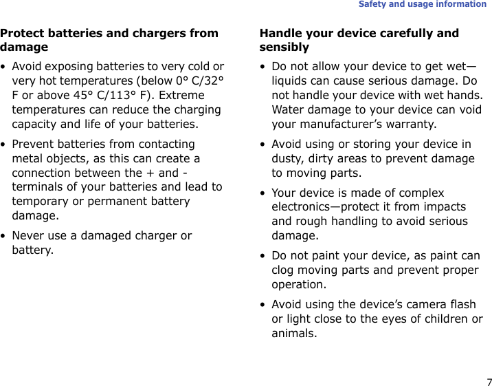 7Safety and usage informationProtect batteries and chargers from damage• Avoid exposing batteries to very cold or very hot temperatures (below 0° C/32° F or above 45° C/113° F). Extreme temperatures can reduce the charging capacity and life of your batteries.• Prevent batteries from contacting metal objects, as this can create a connection between the + and - terminals of your batteries and lead to temporary or permanent battery damage.• Never use a damaged charger or battery.Handle your device carefully and sensibly• Do not allow your device to get wet—liquids can cause serious damage. Do not handle your device with wet hands. Water damage to your device can void your manufacturer’s warranty.• Avoid using or storing your device in dusty, dirty areas to prevent damage to moving parts.• Your device is made of complex electronics—protect it from impacts and rough handling to avoid serious damage.• Do not paint your device, as paint can clog moving parts and prevent proper operation.• Avoid using the device’s camera flash or light close to the eyes of children or animals.