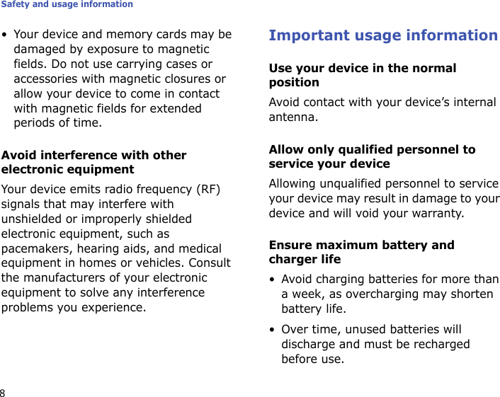 Safety and usage information8• Your device and memory cards may be damaged by exposure to magnetic fields. Do not use carrying cases or accessories with magnetic closures or allow your device to come in contact with magnetic fields for extended periods of time.Avoid interference with other electronic equipmentYour device emits radio frequency (RF) signals that may interfere with unshielded or improperly shielded electronic equipment, such as pacemakers, hearing aids, and medical equipment in homes or vehicles. Consult the manufacturers of your electronic equipment to solve any interference problems you experience.Important usage informationUse your device in the normal positionAvoid contact with your device’s internal antenna.Allow only qualified personnel to service your deviceAllowing unqualified personnel to service your device may result in damage to your device and will void your warranty.Ensure maximum battery and charger life• Avoid charging batteries for more than a week, as overcharging may shorten battery life.• Over time, unused batteries will discharge and must be recharged before use.
