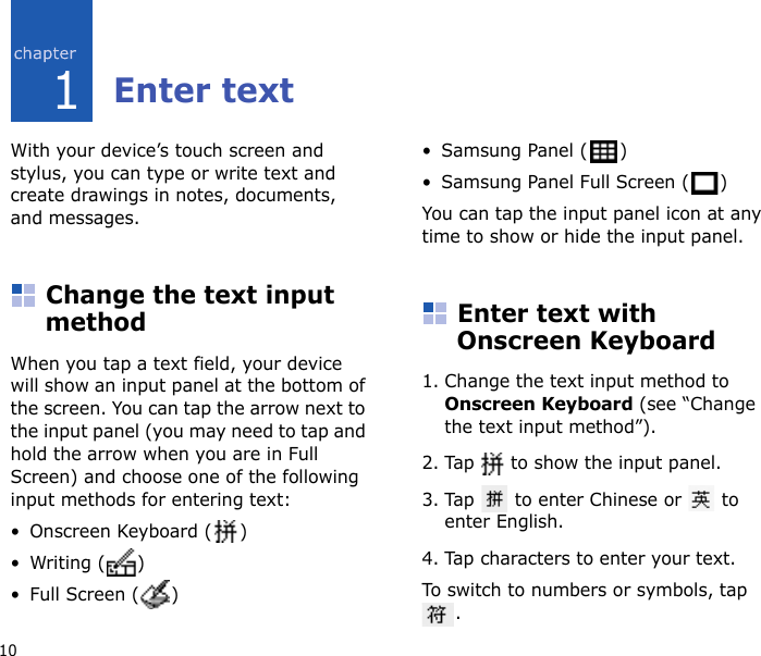 101Enter textWith your device’s touch screen and stylus, you can type or write text and create drawings in notes, documents, and messages.Change the text input methodWhen you tap a text field, your device will show an input panel at the bottom of the screen. You can tap the arrow next to the input panel (you may need to tap and hold the arrow when you are in Full Screen) and choose one of the following input methods for entering text:• Onscreen Keyboard ( )•Writing ( )• Full Screen ( )• Samsung Panel ( )• Samsung Panel Full Screen ( )You can tap the input panel icon at any time to show or hide the input panel.Enter text with Onscreen Keyboard1. Change the text input method to Onscreen Keyboard (see “Change the text input method”).2. Tap   to show the input panel.3. Tap   to enter Chinese or   to enter English. 4. Tap characters to enter your text.To switch to numbers or symbols, tap .