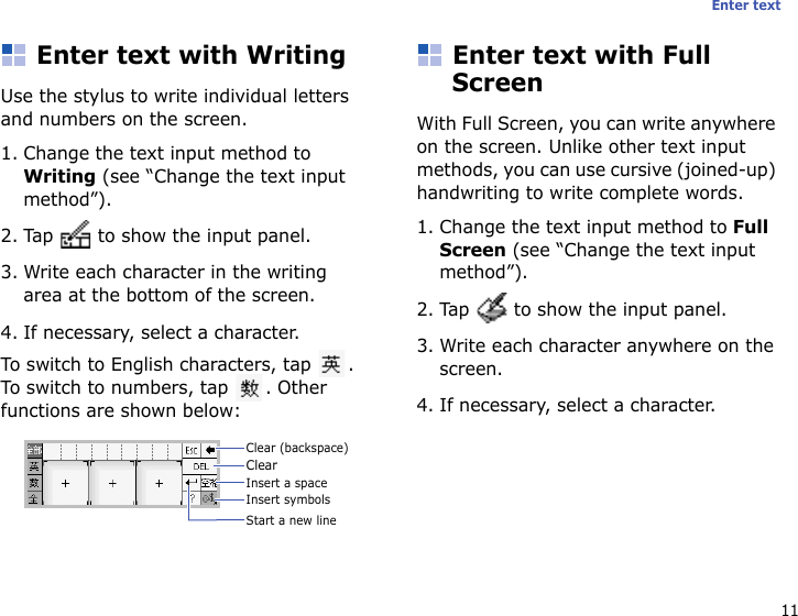 11Enter textEnter text with WritingUse the stylus to write individual letters and numbers on the screen.1. Change the text input method to Writing (see “Change the text input method”).2. Tap   to show the input panel.3. Write each character in the writing area at the bottom of the screen.4. If necessary, select a character.To switch to English characters, tap  . To switch to numbers, tap  . Other functions are shown below:Enter text with Full ScreenWith Full Screen, you can write anywhere on the screen. Unlike other text input methods, you can use cursive (joined-up) handwriting to write complete words.1. Change the text input method to Full Screen (see “Change the text input method”).2. Tap   to show the input panel.3. Write each character anywhere on the screen.4. If necessary, select a character.Clear (backspace)ClearInsert a spaceInsert symbolsStart a new line