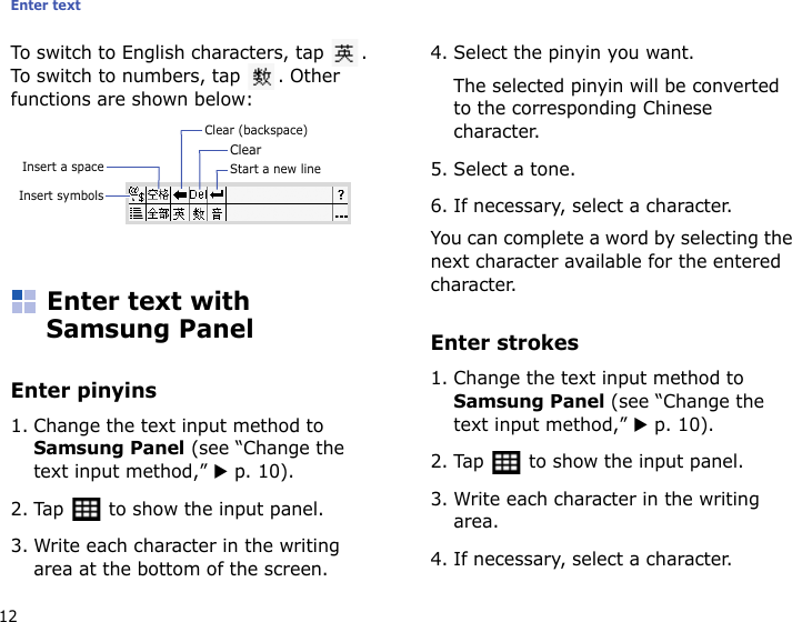 Enter text12To switch to English characters, tap  . To switch to numbers, tap  . Other functions are shown below:Enter text with Samsung PanelEnter pinyins1. Change the text input method to Samsung Panel (see “Change the text input method,” X p. 10).2. Tap   to show the input panel.3. Write each character in the writing area at the bottom of the screen.4. Select the pinyin you want. The selected pinyin will be converted to the corresponding Chinese character.5. Select a tone.6. If necessary, select a character.You can complete a word by selecting the next character available for the entered character.Enter strokes1. Change the text input method to Samsung Panel (see “Change the text input method,” X p. 10).2. Tap   to show the input panel.3. Write each character in the writing area.4. If necessary, select a character.Clear (backspace)ClearInsert a space Start a new lineInsert symbols
