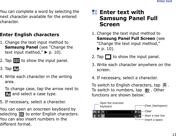 13Enter textYou can complete a word by selecting the next character available for the entered character.Enter English characters1. Change the text input method to Samsung Panel (see “Change the text input method,” X p. 10).2. Tap   to show the input panel.3. Tap .4. Write each character in the writing area.To change case, tap the arrow next to  and select a case type.5. If necessary, select a character.You can open an onscreen keyboard by selecting   to enter English characters. You can also insert numbers in the different format.Enter text with Samsung Panel Full Screen1. Change the text input method to Samsung Panel Full Screen (see “Change the text input method,” X p. 10).2. Tap   to show the input panel.3. Write each character anywhere on the screen.4. If necessary, select a character.To switch to English characters, tap  . To switch to numbers, tap  . Other functions are shown below:Clear (backspace)ClearInsert a spaceStart a new lineOpen the onscreen keyboard