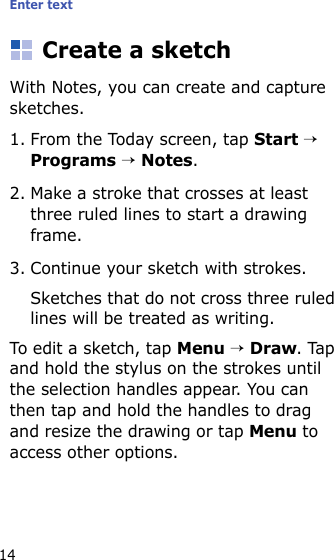 Enter text14Create a sketchWith Notes, you can create and capture sketches.1. From the Today screen, tap Start → Programs → Notes. 2. Make a stroke that crosses at least three ruled lines to start a drawing frame.3. Continue your sketch with strokes.Sketches that do not cross three ruled lines will be treated as writing.To edit a sketch, tap Menu → Draw. Tap and hold the stylus on the strokes until the selection handles appear. You can then tap and hold the handles to drag and resize the drawing or tap Menu to access other options.