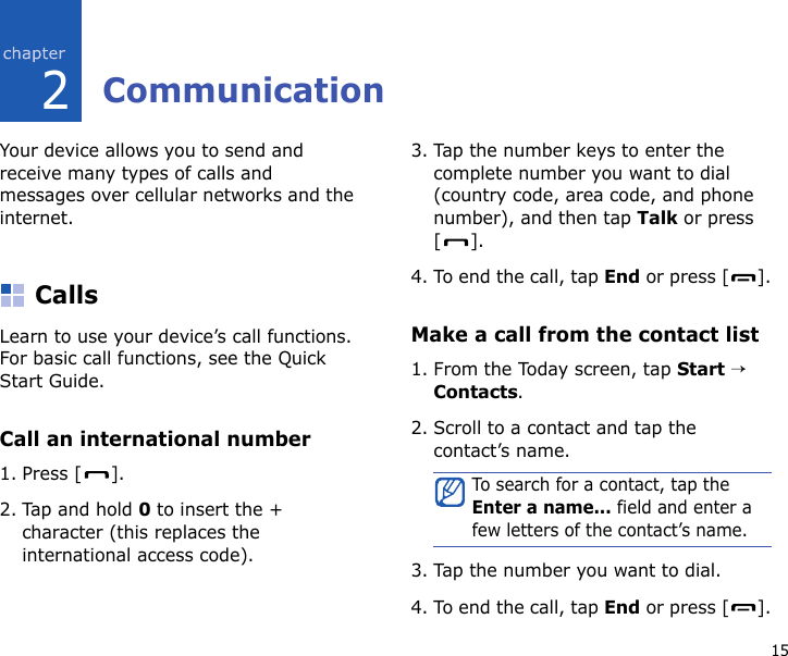 152CommunicationYour device allows you to send and receive many types of calls and messages over cellular networks and the internet.CallsLearn to use your device’s call functions. For basic call functions, see the Quick Start Guide.Call an international number1. Press [ ].2. Tap and hold 0 to insert the + character (this replaces the international access code).3. Tap the number keys to enter the complete number you want to dial (country code, area code, and phone number), and then tap Talk or press [].4. To end the call, tap End or press [ ].Make a call from the contact list1. From the Today screen, tap Start → Contacts.2. Scroll to a contact and tap the contact’s name.3. Tap the number you want to dial.4. To end the call, tap End or press [ ].To search for a contact, tap the Enter a name... field and enter a few letters of the contact’s name.