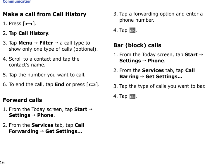 Communication16Make a call from Call History1. Press [ ].2. Tap Call History.3. Tap Menu → Filter → a call type to show only one type of calls (optional).4. Scroll to a contact and tap the contact’s name.5. Tap the number you want to call.6. To end the call, tap End or press [ ].Forward calls1. From the Today screen, tap Start → Settings → Phone.2. From the Services tab, tap Call Forwarding → Get Settings...3. Tap a forwarding option and enter a phone number.4. Tap .Bar (block) calls1. From the Today screen, tap Start → Settings → Phone.2. From the Services tab, tap Call Barring → Get Settings...3. Tap the type of calls you want to bar.4. Tap .
