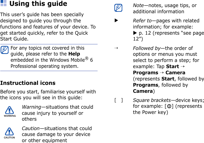 Using this guideThis user’s guide has been specially designed to guide you through the functions and features of your device. To get started quickly, refer to the Quick Start Guide.Instructional iconsBefore you start, familiarise yourself with the icons you will see in this guide:For any topics not covered in this guide, please refer to the Help embedded in the Windows Mobile® 6 Professional operating system.Warning—situations that could cause injury to yourself or othersCaution—situations that could cause damage to your device or other equipmentNote—notes, usage tips, or additional informationXRefer to—pages with related information; for example: X p. 12 (represents “see page 12”)→Followed by—the order of options or menus you must select to perform a step; for example: Tap Start → Programs → Camera (represents Start, followed by Programs, followed by Camera)[   ]Square brackets—device keys; for example: [ ] (represents the Power key)