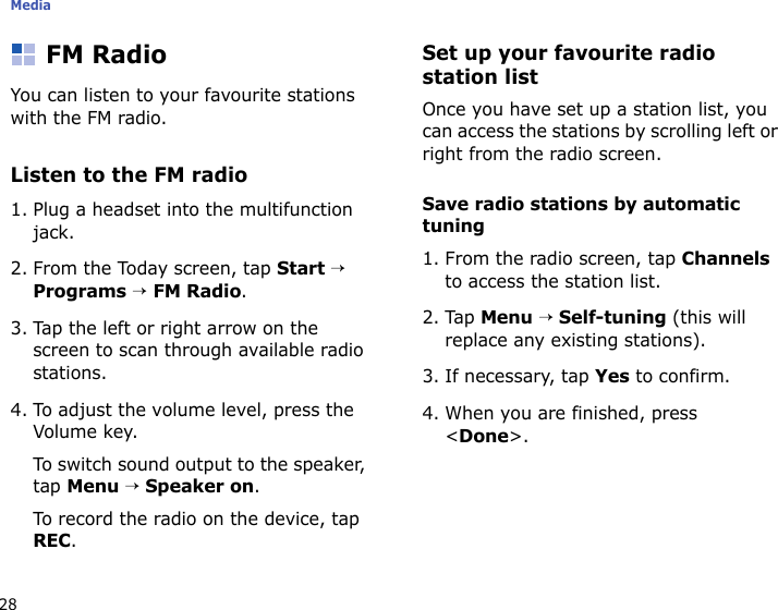 Media28FM RadioYou can listen to your favourite stations with the FM radio.Listen to the FM radio1. Plug a headset into the multifunction jack.2. From the Today screen, tap Start → Programs → FM Radio. 3. Tap the left or right arrow on the screen to scan through available radio stations.4. To adjust the volume level, press the Volume key.To switch sound output to the speaker, tap Menu → Speaker on.To record the radio on the device, tap REC.Set up your favourite radio station listOnce you have set up a station list, you can access the stations by scrolling left or right from the radio screen.Save radio stations by automatic tuning1. From the radio screen, tap Channels to access the station list.2. Tap Menu → Self-tuning (this will replace any existing stations).3. If necessary, tap Yes to confirm.4. When you are finished, press &lt;Done&gt;.