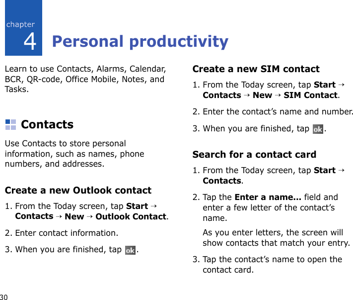 304Personal productivityLearn to use Contacts, Alarms, Calendar, BCR, QR-code, Office Mobile, Notes, and Tasks.ContactsUse Contacts to store personal information, such as names, phone numbers, and addresses.Create a new Outlook contact1. From the Today screen, tap Start → Contacts → New → Outlook Contact.2. Enter contact information.3. When you are finished, tap  .Create a new SIM contact1. From the Today screen, tap Start → Contacts → New → SIM Contact.2. Enter the contact’s name and number.3. When you are finished, tap  .Search for a contact card1. From the Today screen, tap Start → Contacts.2. Tap the Enter a name... field and enter a few letter of the contact’s name.As you enter letters, the screen will show contacts that match your entry.3. Tap the contact’s name to open the contact card.
