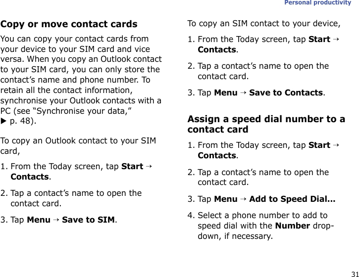 31Personal productivityCopy or move contact cardsYou can copy your contact cards from your device to your SIM card and vice versa. When you copy an Outlook contact to your SIM card, you can only store the contact’s name and phone number. To retain all the contact information, synchronise your Outlook contacts with a PC (see “Synchronise your data,” X p. 48).To copy an Outlook contact to your SIM card,1. From the Today screen, tap Start → Contacts.2. Tap a contact’s name to open the contact card.3. Tap Menu → Save to SIM.To copy an SIM contact to your device,1. From the Today screen, tap Start → Contacts.2. Tap a contact’s name to open the contact card.3. Tap Menu → Save to Contacts.Assign a speed dial number to a contact card1. From the Today screen, tap Start → Contacts.2. Tap a contact’s name to open the contact card.3. Tap Menu → Add to Speed Dial...4. Select a phone number to add to speed dial with the Number drop-down, if necessary.