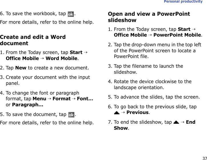 37Personal productivity6. To save the workbook, tap  .For more details, refer to the online help.Create and edit a Word document1. From the Today screen, tap Start → Office Mobile → Word Mobile.2. Tap New to create a new document.3. Create your document with the input panel.4. To change the font or paragraph format, tap Menu → Format → Font... or Paragraph...5. To save the document, tap  .For more details, refer to the online help.Open and view a PowerPoint slideshow1. From the Today screen, tap Start → Office Mobile → PowerPoint Mobile.2. Tap the drop-down menu in the top left of the PowerPoint screen to locate a PowerPoint file.3. Tap the filename to launch the slideshow.4. Rotate the device clockwise to the landscape orientation.5. To advance the slides, tap the screen.6. To go back to the previous slide, tap  → Previous.7. To end the slideshow, tap  → End Show.