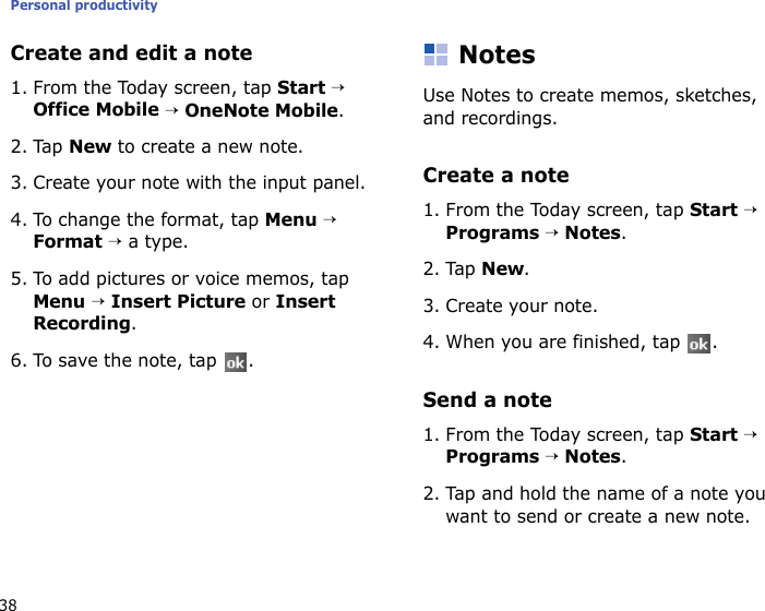 Personal productivity38Create and edit a note1. From the Today screen, tap Start → Office Mobile → OneNote Mobile.2. Tap New to create a new note.3. Create your note with the input panel.4. To change the format, tap Menu → Format → a type.5. To add pictures or voice memos, tap Menu → Insert Picture or Insert Recording.6. To save the note, tap  .NotesUse Notes to create memos, sketches, and recordings.Create a note1. From the Today screen, tap Start → Programs → Notes.2. Tap New.3. Create your note.4. When you are finished, tap  . Send a note1. From the Today screen, tap Start → Programs → Notes.2. Tap and hold the name of a note you want to send or create a new note.