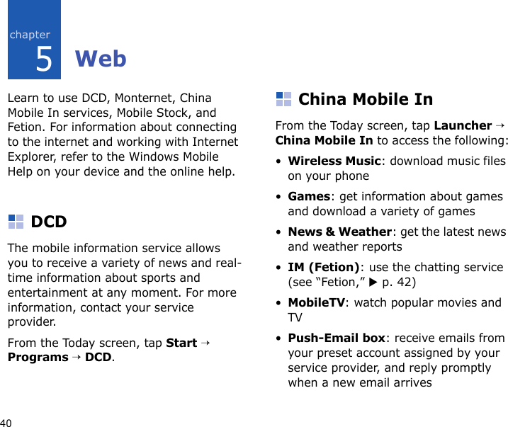 405WebLearn to use DCD, Monternet, China Mobile In services, Mobile Stock, and Fetion. For information about connecting to the internet and working with Internet Explorer, refer to the Windows Mobile Help on your device and the online help.DCDThe mobile information service allows you to receive a variety of news and real-time information about sports and entertainment at any moment. For more information, contact your service provider.From the Today screen, tap Start → Programs → DCD.China Mobile InFrom the Today screen, tap Launcher → China Mobile In to access the following:•Wireless Music: download music files on your phone•Games: get information about games and download a variety of games•News &amp; Weather: get the latest news and weather reports•IM (Fetion): use the chatting service (see “Fetion,” X p. 42)•MobileTV: watch popular movies and TV•Push-Email box: receive emails from your preset account assigned by your service provider, and reply promptly when a new email arrives