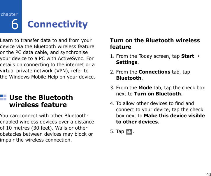 436ConnectivityLearn to transfer data to and from your device via the Bluetooth wireless feature or the PC data cable, and synchronise your device to a PC with ActiveSync. For details on connecting to the internet or a virtual private network (VPN), refer to the Windows Mobile Help on your device.Use the Bluetooth wireless featureYou can connect with other Bluetooth-enabled wireless devices over a distance of 10 metres (30 feet). Walls or other obstacles between devices may block or impair the wireless connection.Turn on the Bluetooth wireless feature1. From the Today screen, tap Start → Settings.2. From the Connections tab, tap Bluetooth.3. From the Mode tab, tap the check box next to Turn on Bluetooth.4. To allow other devices to find and connect to your device, tap the check box next to Make this device visible to other devices.5. Tap .