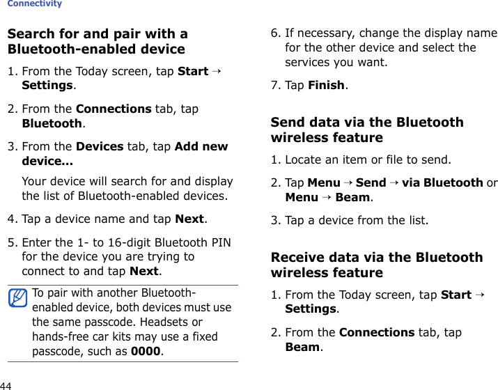 Connectivity44Search for and pair with a Bluetooth-enabled device1. From the Today screen, tap Start → Settings.2. From the Connections tab, tap Bluetooth.3. From the Devices tab, tap Add new device...Your device will search for and display the list of Bluetooth-enabled devices.4. Tap a device name and tap Next.5. Enter the 1- to 16-digit Bluetooth PIN for the device you are trying to connect to and tap Next.6. If necessary, change the display name for the other device and select the services you want.7. Tap Finish.Send data via the Bluetooth wireless feature1. Locate an item or file to send.2. Tap Menu → Send → via Bluetooth or Menu → Beam.3. Tap a device from the list.Receive data via the Bluetooth wireless feature1. From the Today screen, tap Start → Settings.2. From the Connections tab, tap Beam.To pair with another Bluetooth-enabled device, both devices must use the same passcode. Headsets or hands-free car kits may use a fixed passcode, such as 0000.