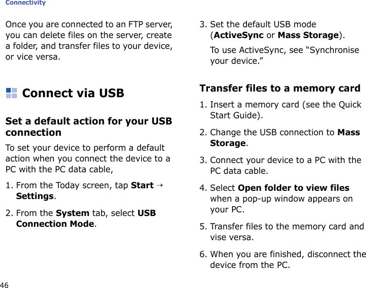 Connectivity46Once you are connected to an FTP server, you can delete files on the server, create a folder, and transfer files to your device, or vice versa.Connect via USBSet a default action for your USB connectionTo set your device to perform a default action when you connect the device to a PC with the PC data cable,1. From the Today screen, tap Start → Settings.2. From the System tab, select USB Connection Mode.3. Set the default USB mode (ActiveSync or Mass Storage).To use ActiveSync, see “Synchronise your device.” Transfer files to a memory card1. Insert a memory card (see the Quick Start Guide).2. Change the USB connection to Mass Storage.3. Connect your device to a PC with the PC data cable.4. Select Open folder to view files when a pop-up window appears on your PC.5. Transfer files to the memory card and vise versa.6. When you are finished, disconnect the device from the PC.