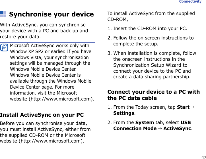 47ConnectivitySynchronise your deviceWith ActiveSync, you can synchronise your device with a PC and back up and restore your data.Install ActiveSync on your PCBefore you can synchronise your data, you must install ActiveSync, either from the supplied CD-ROM or the Microsoft website (http://www.microsoft.com). To install ActiveSync from the supplied CD-ROM,1. Insert the CD-ROM into your PC.2. Follow the on screen instructions to complete the setup.3. When installation is complete, follow the onscreen instructions in the Synchronization Setup Wizard to connect your device to the PC and create a data sharing partnership.Connect your device to a PC with the PC data cable1. From the Today screen, tap Start → Settings.2. From the System tab, select USB Connection Mode → ActiveSync.Microsoft ActiveSync works only with Window XP SP2 or earlier. If you have Windows Vista, your synchronisation settings will be managed through the Windows Mobile Device Center. Windows Mobile Device Center is available through the Windows Mobile Device Center page. For more information, visit the Microsoft website (http://www.microsoft.com).