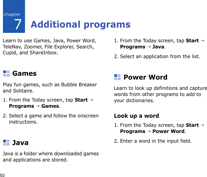 507Additional programsLearn to use Games, Java, Power Word, Tel eNav, Zoomer, File Explorer, Search, Cupid, and ShareInbox.GamesPlay fun games, such as Bubble Breaker and Solitaire.1. From the Today screen, tap Start → Programs → Games.2. Select a game and follow the onscreen instructions.JavaJava is a folder where downloaded games and applications are stored.1. From the Today screen, tap Start → Programs → Java.2. Select an application from the list.Power WordLearn to look up definitions and capture words from other programs to add to your dictionaries.Look up a word1. From the Today screen, tap Start → Programs → Power Word.2. Enter a word in the input field.