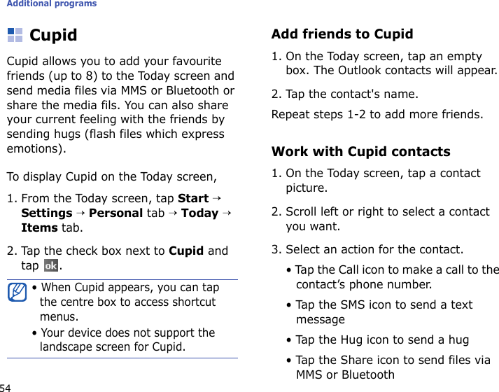 Additional programs54CupidCupid allows you to add your favourite friends (up to 8) to the Today screen and send media files via MMS or Bluetooth or share the media fils. You can also share your current feeling with the friends by sending hugs (flash files which express emotions).To display Cupid on the Today screen,1. From the Today screen, tap Start → Settings → Personal tab → Today → Items tab.2. Tap the check box next to Cupid and tap .Add friends to Cupid1. On the Today screen, tap an empty box. The Outlook contacts will appear. 2. Tap the contact&apos;s name.Repeat steps 1-2 to add more friends.Work with Cupid contacts1. On the Today screen, tap a contact picture.2. Scroll left or right to select a contact you want.3. Select an action for the contact. • Tap the Call icon to make a call to the contact’s phone number.• Tap the SMS icon to send a text message• Tap the Hug icon to send a hug• Tap the Share icon to send files via MMS or Bluetooth• When Cupid appears, you can tap the centre box to access shortcut menus.• Your device does not support the landscape screen for Cupid.