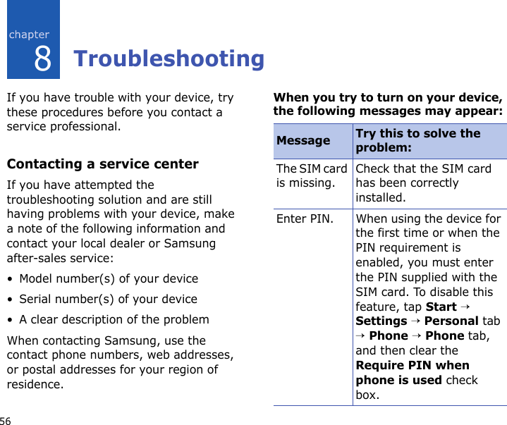 568TroubleshootingIf you have trouble with your device, try these procedures before you contact a service professional.Contacting a service centerIf you have attempted the troubleshooting solution and are still having problems with your device, make a note of the following information and contact your local dealer or Samsung after-sales service:• Model number(s) of your device• Serial number(s) of your device• A clear description of the problemWhen contacting Samsung, use the contact phone numbers, web addresses, or postal addresses for your region of residence.When you try to turn on your device, the following messages may appear:Message Try this to solve the problem:The SIM card is missing.Check that the SIM card has been correctly installed.Enter PIN. When using the device for the first time or when the PIN requirement is enabled, you must enter the PIN supplied with the SIM card. To disable this feature, tap Start → Settings → Personal tab → Phone → Phone tab, and then clear the Require PIN when phone is used check box.