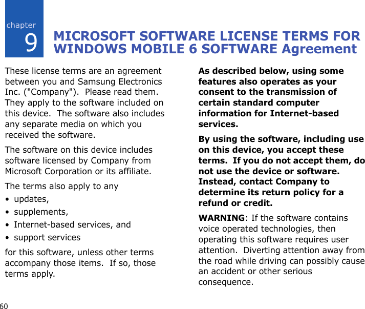 609MICROSOFT SOFTWARE LICENSE TERMS FOR WINDOWS MOBILE 6 SOFTWARE AgreementThese license terms are an agreement between you and Samsung Electronics Inc. (&quot;Company&quot;).  Please read them.  They apply to the software included on this device.  The software also includes any separate media on which you received the software.The software on this device includes software licensed by Company from Microsoft Corporation or its affiliate.The terms also apply to any •updates,•supplements,• Internet-based services, and• support servicesfor this software, unless other terms accompany those items.  If so, those terms apply. As described below, using some features also operates as your consent to the transmission of certain standard computer information for Internet-based services.By using the software, including use on this device, you accept these terms.  If you do not accept them, do not use the device or software.  Instead, contact Company to determine its return policy for a refund or credit.WARNING: If the software contains voice operated technologies, then operating this software requires user attention.  Diverting attention away from the road while driving can possibly cause an accident or other serious consequence.  
