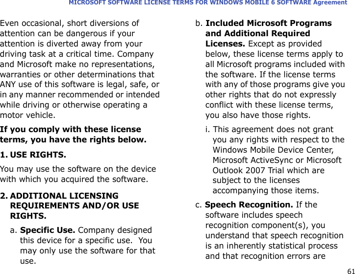 61MICROSOFT SOFTWARE LICENSE TERMS FOR WINDOWS MOBILE 6 SOFTWARE AgreementEven occasional, short diversions of attention can be dangerous if your attention is diverted away from your driving task at a critical time. Company and Microsoft make no representations, warranties or other determinations that ANY use of this software is legal, safe, or in any manner recommended or intended while driving or otherwise operating a motor vehicle.If you comply with these license terms, you have the rights below.1. USE RIGHTS.You may use the software on the device with which you acquired the software.2. ADDITIONAL LICENSING REQUIREMENTS AND/OR USE RIGHTS.a. Specific Use. Company designed this device for a specific use.  You may only use the software for that use.b. Included Microsoft Programs and Additional Required Licenses. Except as provided below, these license terms apply to all Microsoft programs included with the software. If the license terms with any of those programs give you other rights that do not expressly conflict with these license terms, you also have those rights.i. This agreement does not grant you any rights with respect to the Windows Mobile Device Center, Microsoft ActiveSync or Microsoft Outlook 2007 Trial which are subject to the licenses accompanying those items.c. Speech Recognition. If the software includes speech recognition component(s), you understand that speech recognition is an inherently statistical process and that recognition errors are 