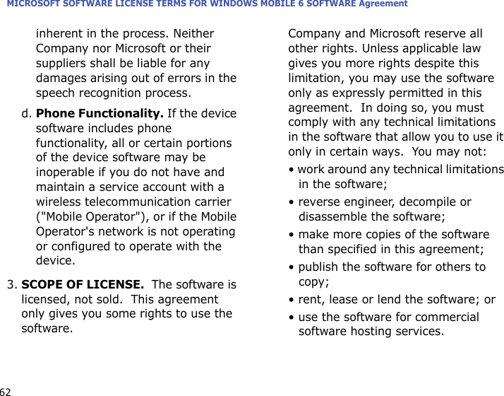 MICROSOFT SOFTWARE LICENSE TERMS FOR WINDOWS MOBILE 6 SOFTWARE Agreement62inherent in the process. Neither Company nor Microsoft or their suppliers shall be liable for any damages arising out of errors in the speech recognition process.d. Phone Functionality. If the device software includes phone functionality, all or certain portions of the device software may be inoperable if you do not have and maintain a service account with a wireless telecommunication carrier (&quot;Mobile Operator&quot;), or if the Mobile Operator&apos;s network is not operating or configured to operate with the device.3.SCOPE OF LICENSE.  The software is licensed, not sold.  This agreement only gives you some rights to use the software.  Company and Microsoft reserve all other rights. Unless applicable law gives you more rights despite this limitation, you may use the software only as expressly permitted in this agreement.  In doing so, you must comply with any technical limitations in the software that allow you to use it only in certain ways.  You may not:• work around any technical limitations in the software;• reverse engineer, decompile or disassemble the software;• make more copies of the software than specified in this agreement;• publish the software for others to copy;• rent, lease or lend the software; or• use the software for commercial software hosting services.