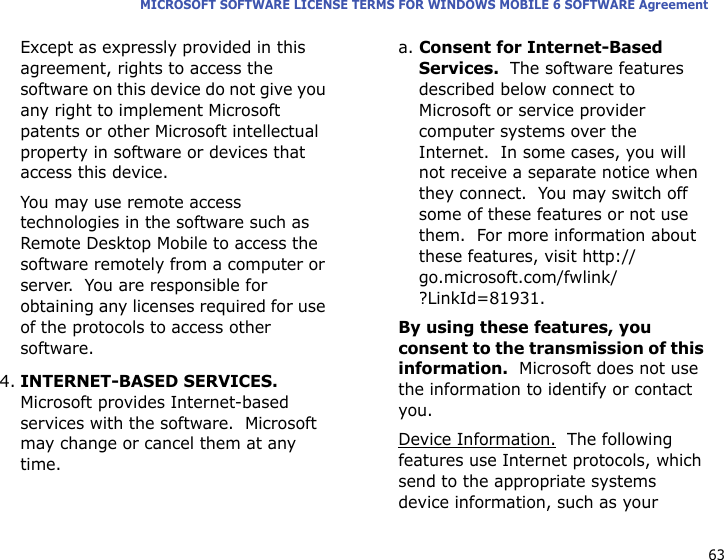 63MICROSOFT SOFTWARE LICENSE TERMS FOR WINDOWS MOBILE 6 SOFTWARE AgreementExcept as expressly provided in this agreement, rights to access the software on this device do not give you any right to implement Microsoft patents or other Microsoft intellectual property in software or devices that access this device.You may use remote access technologies in the software such as Remote Desktop Mobile to access the software remotely from a computer or server.  You are responsible for obtaining any licenses required for use of the protocols to access other software.4.INTERNET-BASED SERVICES.  Microsoft provides Internet-based services with the software.  Microsoft may change or cancel them at any time.a. Consent for Internet-Based Services.  The software features described below connect to Microsoft or service provider computer systems over the Internet.  In some cases, you will not receive a separate notice when they connect.  You may switch off some of these features or not use them.  For more information about these features, visit http://go.microsoft.com/fwlink/?LinkId=81931.By using these features, you consent to the transmission of this information.  Microsoft does not use the information to identify or contact you.Device Information.  The following features use Internet protocols, which send to the appropriate systems device information, such as your 