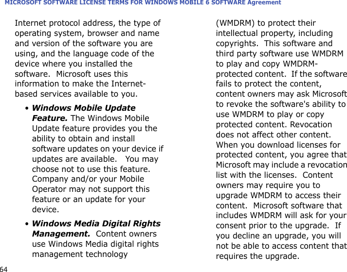 MICROSOFT SOFTWARE LICENSE TERMS FOR WINDOWS MOBILE 6 SOFTWARE Agreement64Internet protocol address, the type of operating system, browser and name and version of the software you are using, and the language code of the device where you installed the software.  Microsoft uses this information to make the Internet-based services available to you. • Windows Mobile Update Feature. The Windows Mobile Update feature provides you the ability to obtain and install software updates on your device if updates are available.   You may choose not to use this feature.  Company and/or your Mobile Operator may not support this feature or an update for your device.• Windows Media Digital Rights Management.  Content owners use Windows Media digital rights management technology (WMDRM) to protect their intellectual property, including copyrights.  This software and third party software use WMDRM to play and copy WMDRM-protected content.  If the software fails to protect the content, content owners may ask Microsoft to revoke the software&apos;s ability to use WMDRM to play or copy protected content. Revocation does not affect other content.  When you download licenses for protected content, you agree that Microsoft may include a revocation list with the licenses.  Content owners may require you to upgrade WMDRM to access their content.  Microsoft software that includes WMDRM will ask for your consent prior to the upgrade.  If you decline an upgrade, you will not be able to access content that requires the upgrade.  