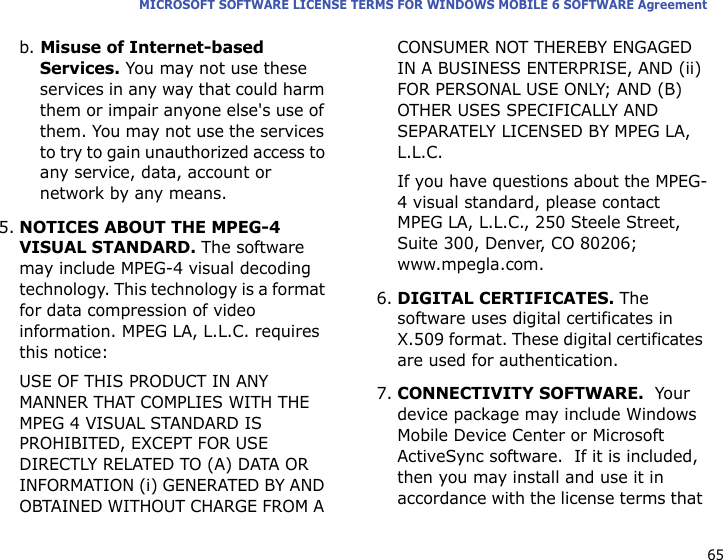 65MICROSOFT SOFTWARE LICENSE TERMS FOR WINDOWS MOBILE 6 SOFTWARE Agreementb. Misuse of Internet-based Services. You may not use these services in any way that could harm them or impair anyone else&apos;s use of them. You may not use the services to try to gain unauthorized access to any service, data, account or network by any means.5.NOTICES ABOUT THE MPEG-4 VISUAL STANDARD. The software may include MPEG-4 visual decoding technology. This technology is a format for data compression of video information. MPEG LA, L.L.C. requires this notice: USE OF THIS PRODUCT IN ANY MANNER THAT COMPLIES WITH THE MPEG 4 VISUAL STANDARD IS PROHIBITED, EXCEPT FOR USE DIRECTLY RELATED TO (A) DATA OR INFORMATION (i) GENERATED BY AND OBTAINED WITHOUT CHARGE FROM A CONSUMER NOT THEREBY ENGAGED IN A BUSINESS ENTERPRISE, AND (ii) FOR PERSONAL USE ONLY; AND (B) OTHER USES SPECIFICALLY AND SEPARATELY LICENSED BY MPEG LA, L.L.C.If you have questions about the MPEG-4 visual standard, please contact MPEG LA, L.L.C., 250 Steele Street, Suite 300, Denver, CO 80206; www.mpegla.com.6.DIGITAL CERTIFICATES. The software uses digital certificates in X.509 format. These digital certificates are used for authentication.   7.CONNECTIVITY SOFTWARE.  Your device package may include Windows Mobile Device Center or Microsoft ActiveSync software.  If it is included, then you may install and use it in accordance with the license terms that 