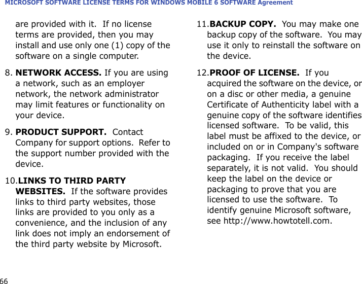 MICROSOFT SOFTWARE LICENSE TERMS FOR WINDOWS MOBILE 6 SOFTWARE Agreement66are provided with it.  If no license terms are provided, then you may install and use only one (1) copy of the software on a single computer.  8.NETWORK ACCESS. If you are using a network, such as an employer network, the network administrator may limit features or functionality on your device.9.PRODUCT SUPPORT.  Contact Company for support options.  Refer to the support number provided with the device.10.LINKS TO THIRD PARTY WEBSITES.  If the software provides links to third party websites, those links are provided to you only as a convenience, and the inclusion of any link does not imply an endorsement of the third party website by Microsoft.11.BACKUP COPY.  You may make one backup copy of the software.  You may use it only to reinstall the software on the device.12.PROOF OF LICENSE.  If you acquired the software on the device, or on a disc or other media, a genuine Certificate of Authenticity label with a genuine copy of the software identifies licensed software.  To be valid, this label must be affixed to the device, or included on or in Company&apos;s software packaging.  If you receive the label separately, it is not valid.  You should keep the label on the device or packaging to prove that you are licensed to use the software.  To identify genuine Microsoft software, see http://www.howtotell.com.