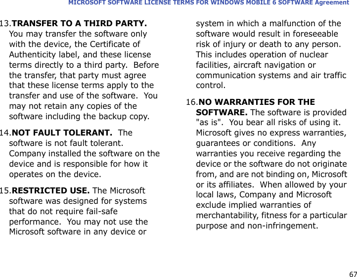 67MICROSOFT SOFTWARE LICENSE TERMS FOR WINDOWS MOBILE 6 SOFTWARE Agreement13.TRANSFER TO A THIRD PARTY.  You may transfer the software only with the device, the Certificate of Authenticity label, and these license terms directly to a third party.  Before the transfer, that party must agree that these license terms apply to the transfer and use of the software.  You may not retain any copies of the software including the backup copy.14.NOT FAULT TOLERANT.  The software is not fault tolerant.  Company installed the software on the device and is responsible for how it operates on the device.15.RESTRICTED USE. The Microsoft software was designed for systems that do not require fail-safe performance.  You may not use the Microsoft software in any device or system in which a malfunction of the software would result in foreseeable risk of injury or death to any person.  This includes operation of nuclear facilities, aircraft navigation or communication systems and air traffic control.16.NO WARRANTIES FOR THE SOFTWARE. The software is provided &quot;as is&quot;.  You bear all risks of using it.  Microsoft gives no express warranties, guarantees or conditions.  Any warranties you receive regarding the device or the software do not originate from, and are not binding on, Microsoft or its affiliates.  When allowed by your local laws, Company and Microsoft exclude implied warranties of merchantability, fitness for a particular purpose and non-infringement.  