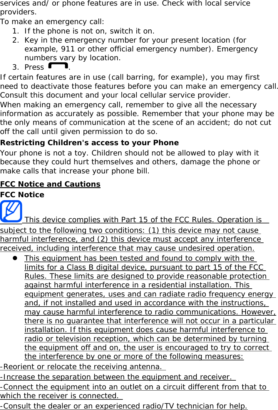 services and/ or phone features are in use. Check with local service providers. To make an emergency call: 1. If the phone is not on, switch it on. 2. Key in the emergency number for your present location (for example, 911 or other official emergency number). Emergency numbers vary by location. 3. Press  . If certain features are in use (call barring, for example), you may first need to deactivate those features before you can make an emergency call. Consult this document and your local cellular service provider. When making an emergency call, remember to give all the necessary information as accurately as possible. Remember that your phone may be the only means of communication at the scene of an accident; do not cut off the call until given permission to do so. Restricting Children&apos;s access to your Phone Your phone is not a toy. Children should not be allowed to play with it because they could hurt themselves and others, damage the phone or make calls that increase your phone bill. FCC Notice and Cautions FCC Notice  This device complies with Part 15 of the FCC Rules. Operation is  subject to the following two conditions: (1) this device may not cause harmful interference, and (2) this device must accept any interference received, including interference that may cause undesired operation.  This equipment has been tested and found to comply with the limits for a Class B digital device, pursuant to part 15 of the FCC Rules. These limits are designed to provide reasonable protection against harmful interference in a residential installation. This equipment generates, uses and can radiate radio frequency energy and, if not installed and used in accordance with the instructions, may cause harmful interference to radio communications. However, there is no guarantee that interference will not occur in a particular installation. If this equipment does cause harmful interference to radio or television reception, which can be determined by turning the equipment off and on, the user is encouraged to try to correct the interference by one or more of the following measures: -Reorient or relocate the receiving antenna.  -Increase the separation between the equipment and receiver.  -Connect the equipment into an outlet on a circuit different from that to which the receiver is connected.  -Consult the dealer or an experienced radio/TV technician for help. 